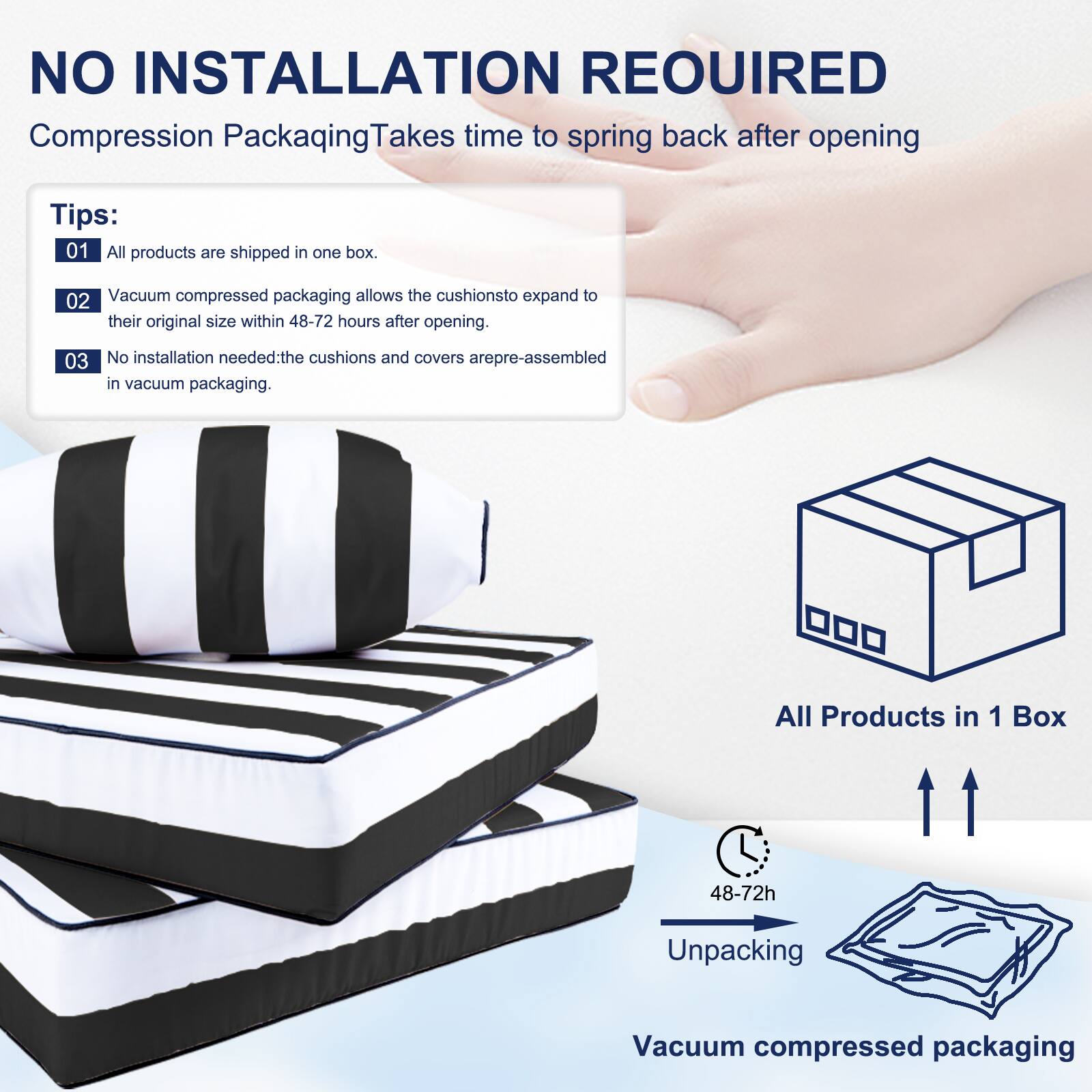 NO INSTALLATION REQUIRED  
Compression Packaging Takes time to spring back after opening  

Tips:  
01 All products are shipped in one box.  
02 Vacuum compressed packaging allows the cushions to expand to their original size within 48-72 hours after opening.  
03 No installation needed: the cushions and covers are pre-assembled in vacuum packaging.  

All Products in 1 Box  
48-72h Unpacking  
Vacuum compressed packaging