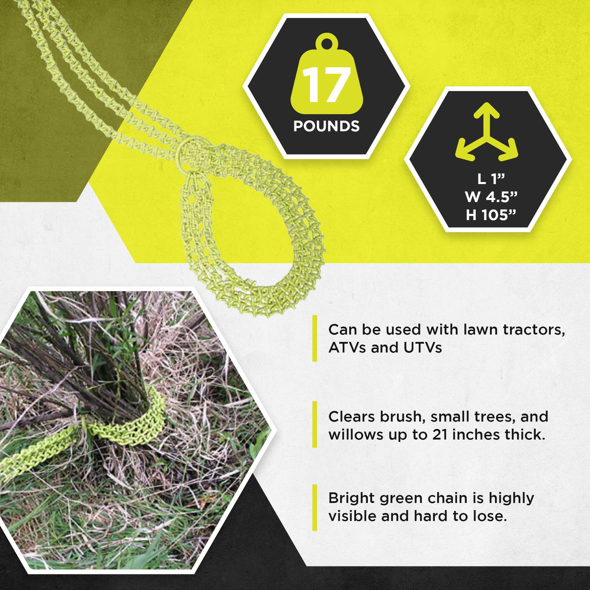 17 POUNDS  
L 1"  
W 4.5"  
H 105"  

Can be used with lawn tractors, ATVs and UTVs  
Clears brush, small trees, and willows up to 21 inches thick.  
Bright green chain is highly visible and hard to lose.