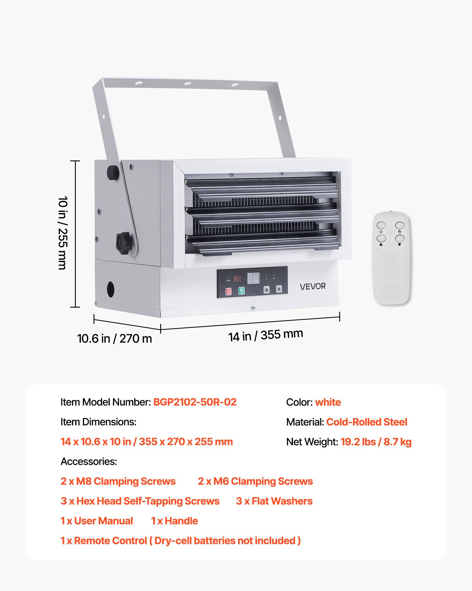 10 in / 255 mm

VEVOR

10.6 in / 270 mm

14 in / 355 mm

Item Model Number: BGP2102-50R-02

Color: white

Item Dimensions: 14 x 10.6 x 10 in / 355 x 270 x 255 mm

Material: Cold-Rolled Steel

Net Weight: 19.2 lbs / 8.7 kg

Accessories:
- 2 x M8 Clamping Screws
- 2 x M6 Clamping Screws
- 3 x Hex Head Self-Tapping Screws
- 3 x Flat Washers
- 1 x User Manual
- 1 x Handle
- 1 x Remote Control (Dry-cell batteries not included)