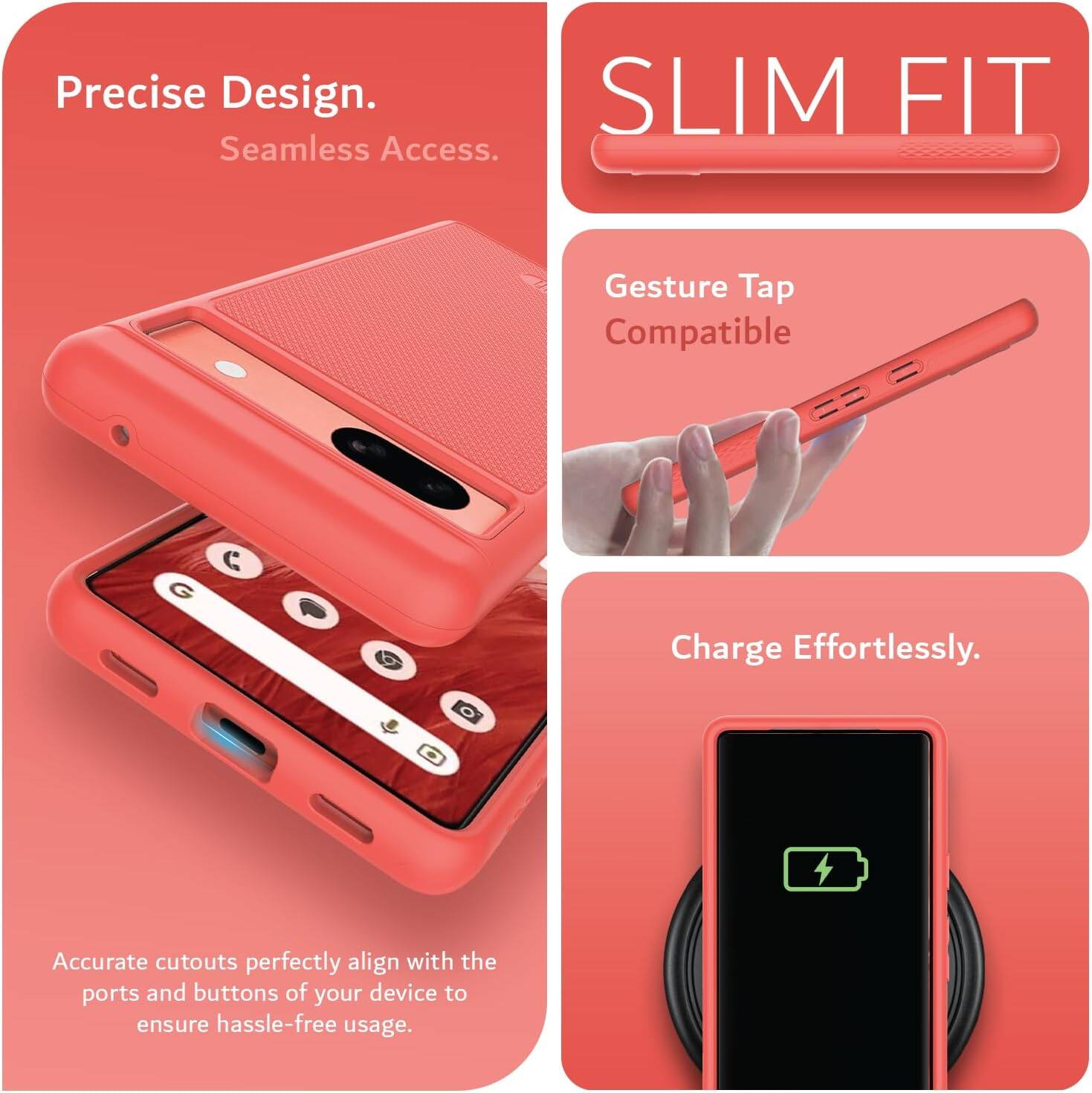 Precise Design.  
Seamless Access.  

SLIM FIT  

Gesture Tap Compatible  

Charge Effortlessly.  

Accurate cutouts perfectly align with the ports and buttons of your device to ensure hassle-free usage.