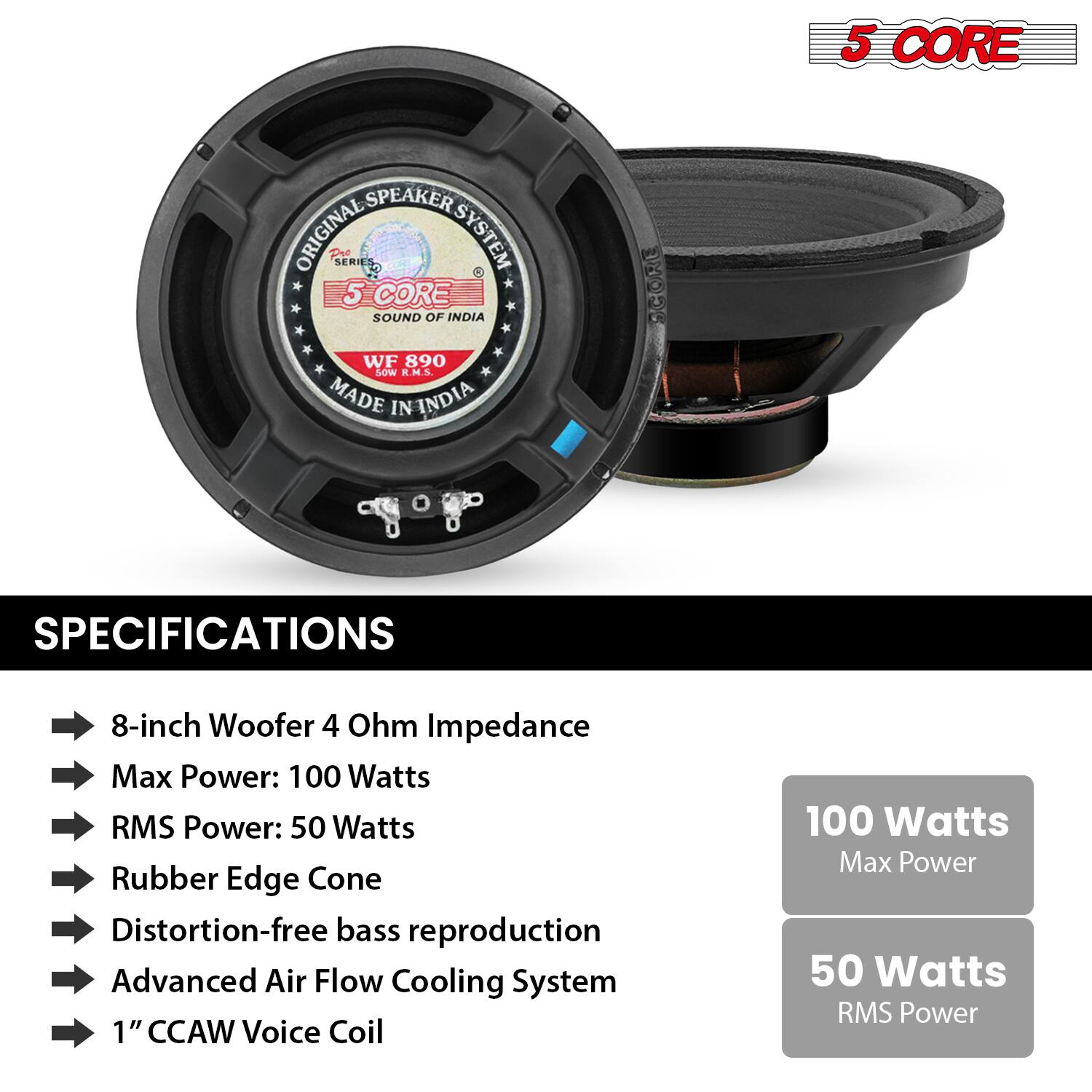 5 CORE SPEAKER SYSTEM
ORIGINAL SERIES
SOUND OF INDIA
WF 890
MADE IN INDIA
CORE SPECIFICATIONS
8-inch Woofer
4 Ohm Impedance
Max Power: 100 Watts
RMS Power: 50 Watts
Rubber Edge Cone
Distortion-free bass reproduction
Advanced Air Flow Cooling System
1" CCAW Voice Coil
SPECIFICATIONS
- 8-inch Woofer 4 Ohm Impedance
- Max Power: 100 Watts
- RMS Power: 50 Watts
- Rubber Edge Cone
- Distortion-free bass reproduction
- Advanced Air Flow Cooling System
- 1" CCAW Voice Coil
100 Watts
Max Power
50 Watts
RMS Power