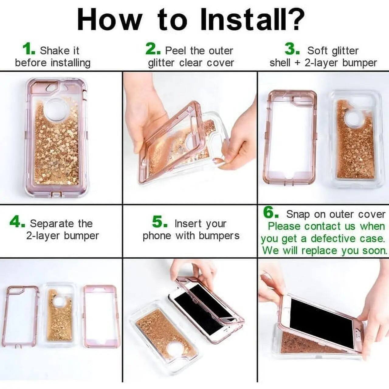 How to Install?

1. Shake it before installing
2. Peel the outer glitter clear cover
3. Soft glitter shell + 2-layer bumper
4. Separate the 2-layer bumper
5. Insert your phone with bumpers
6. Snap on outer cover

Please contact us when you get a defective case. We will replace you soon.
