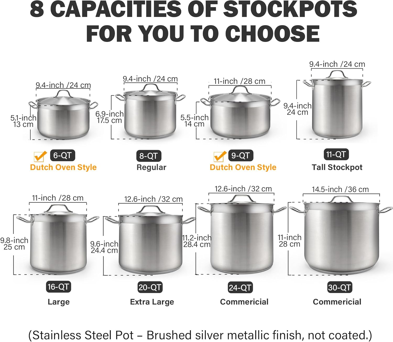 8 CAPACITIES OF STOCKPOTS FOR YOU TO CHOOSE

- 9.4-inch /24 cm
- 9.4-inch /24 cm
- 9.4-inch /24 cm
- 11-inch /28 cm
- 5.1-inch 13 cm
- 6.9-inch 17.5 cm
- 5.5-inch 14 cm
- 9.4-inch 24 cm

Sizes:
- 6-QT Dutch Oven Style
- 8-QT Regular
- 9-QT Dutch Oven Style
- 11-QT Tall Stockpot
- 11-inch /28 cm
- 12.6-inch /32 cm
- 12.6-inch /32 cm
- 14.5-inch /36 cm
- 9.8-inch 25 cm
- 9.6-inch 24.4 cm
- 11.2-inch 28.4 cm
- 11-inch 28 cm

- 16-QT Large
- 20-QT Extra Large
- 24-Q