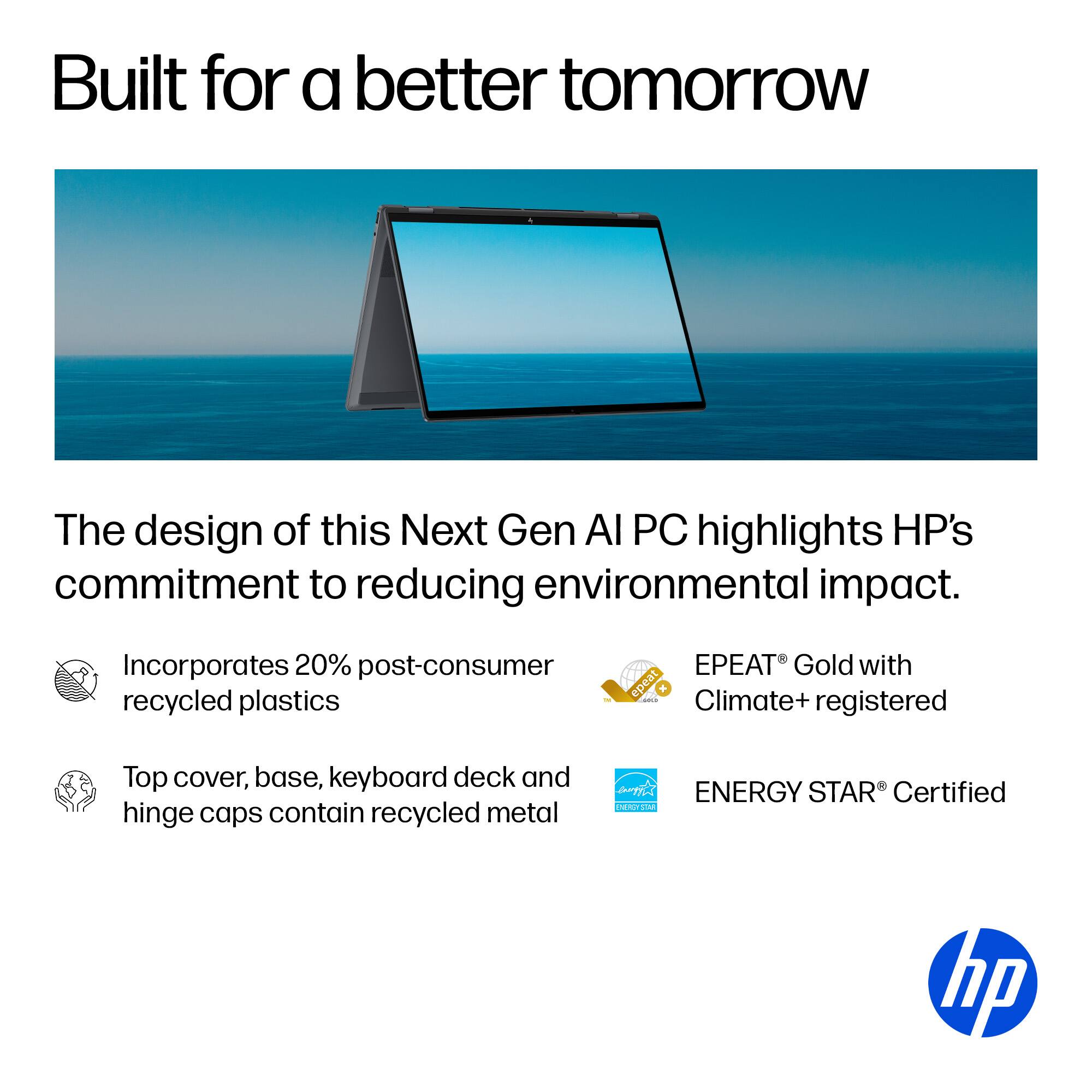Built for a better tomorrow

The design of this Next Gen AI PC highlights HP's commitment to reducing environmental impact.

Incorporates 20% post-consumer recycled plastics
EPEAT Gold with Climate+ registered
Top cover, base, keyboard deck and hinge caps contain recycled metal
ENERGY STAR Certified
hp