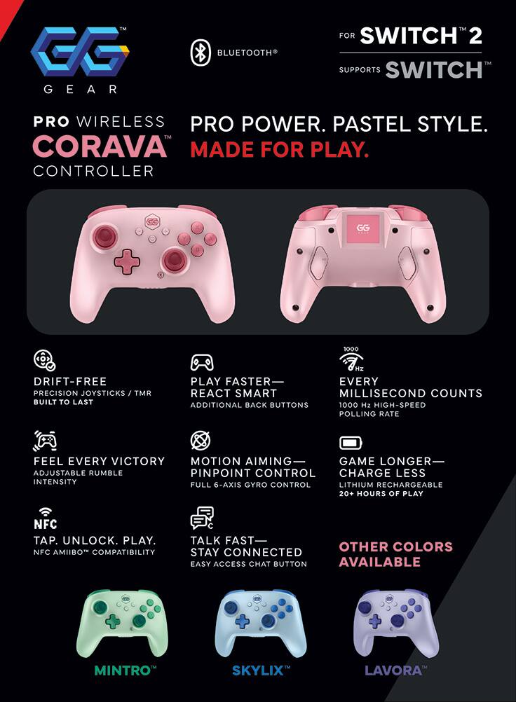 GG GEAR  
BLUETOOTH  
FOR SWITCH 2  
SUPPORTS SWITCH  

PRO WIRELESS  
CORAVA  
CONTROLLER  

PRO POWER. PASTEL STYLE.  
MADE FOR PLAY.  

DRIFT-FREE  
PRECISION JOYSTICKS / TMR  
BUILT TO LAST  

PLAY FASTER  
REACT SMART  
ADDITIONAL BACK BUTTONS  

EVERY SECOND COUNTS  
1000 Hz HIGH-SPEED POLLING RATE  

FEEL EVERY VICTORY  
MOTION AIMING  
GAME LONGER  
PINPOINT CONTROL  
FULL 6-AXIS GYRO CONTROL  

CHARGE LESS  
LITHIUM RECHARGEABLE  
20+ HOURS OF PLAY  

NFC  
TAP. UNLOCK. PLAY.  
NFC AMIIBO COMPATIBILITY  

TALK FAST  
STAY CONNECTED  
EASY ACCESS CHAT BUTTON  

OTHER COLORS AVAILABLE  

MINTRO  
SKYLIX  
LAVORA