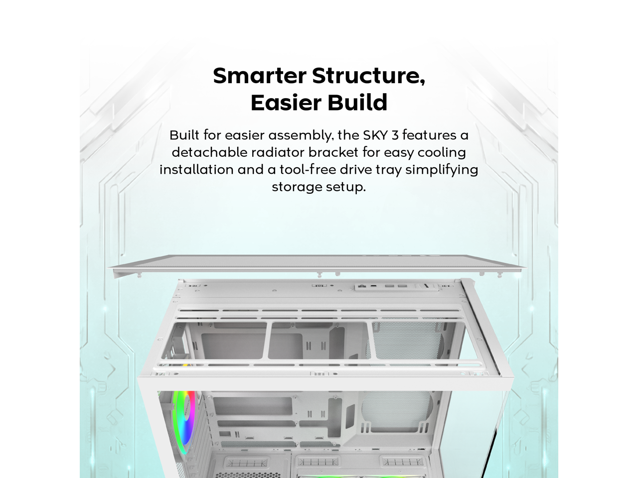 Smarter Structure, Easier Build

Built for easier assembly, the SKY 3 features a detachable radiator bracket for easy cooling installation and a tool-free drive tray simplifying storage setup.