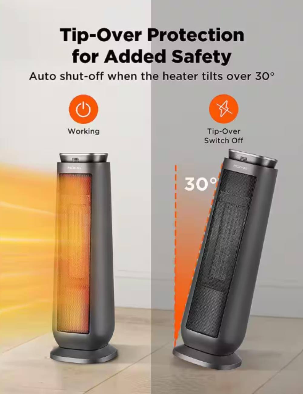 Tip-Over Protection for Added Safety

Auto shut-off when the heater tilts over 30°

Working

Tip-Over Switch Off

30°