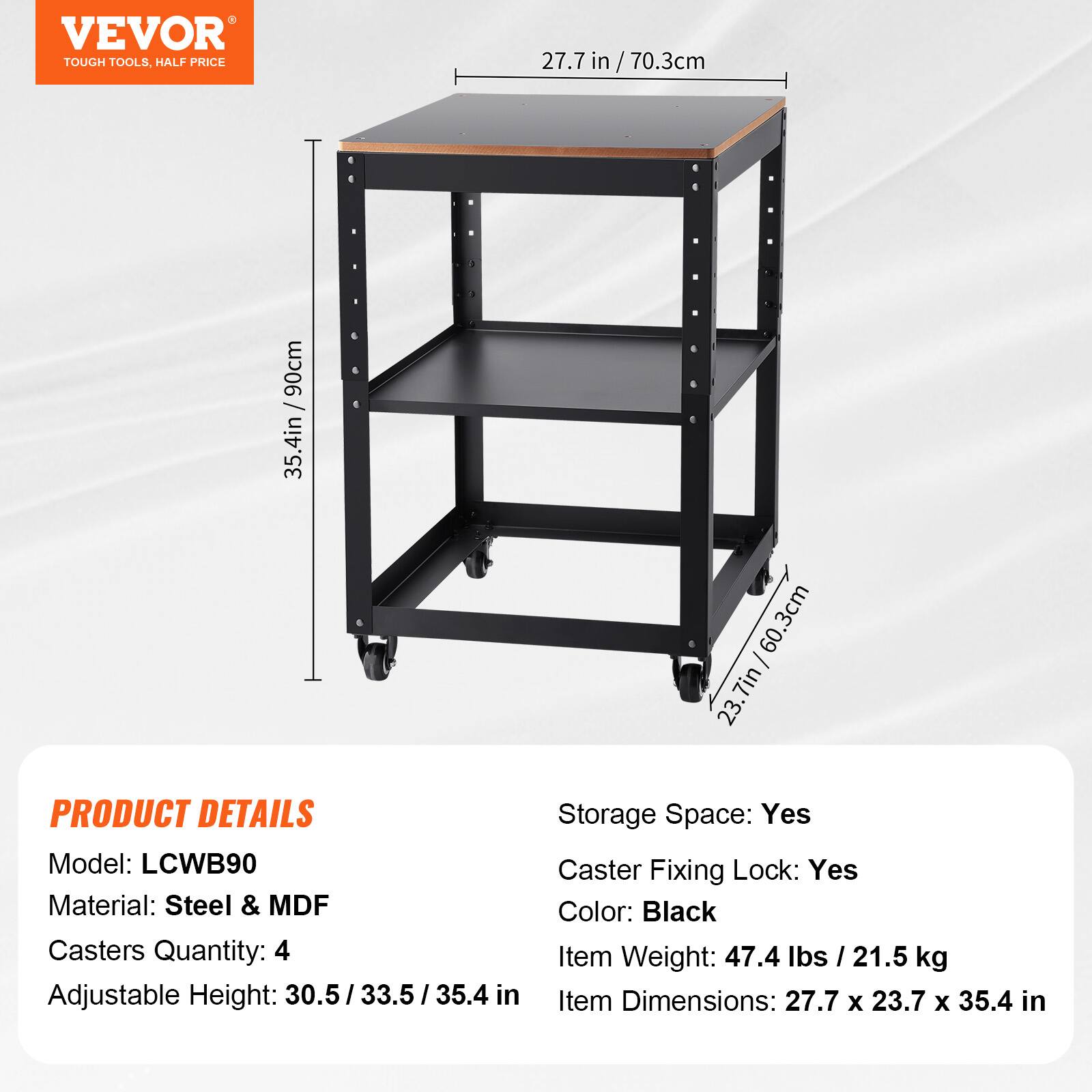 - VEVOR TOUGH TOOLS. HALF PRICE
- 27.7 in / 70.3 cm
- 90 cm
- 35.4 in
- .3 cm
- 60
- 7 in
- 23. PRODUCT DETAILS
- Storage Space: Yes
- Model: LCWB90
- Caster Fixing Lock: Yes
- Material: Steel & MDF
- Color: Black
- Casters Quantity: 4
- Item Weight: 47.4 lbs / 21.5 kg
- Adjustable Height: 30.5 / 33.5 / 35.4 in
- Item Dimensions: 27.7 x 23.7 x 35.4 in