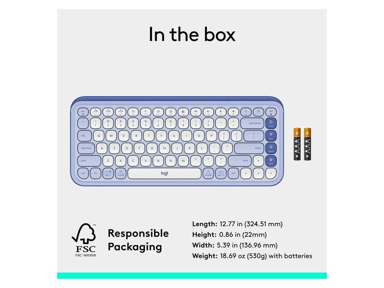 In the box

- backspace
- tus
- caps lock
- shift
- G
- W
- E
- R
- T
- Y
- U
- I
- O
- P
- A
- S
- D
- F
- G
- H
- J
- K
- L
- Z
- X
- C
- V
- B
- N
- M
- logi

Length: 12.77 in (324.51 mm)
Responsible Height: 0.86 in (22mm)
Packaging Width: 5.39 in (136.96 mm)
FSC FSC N003028
Weight: 18.69 oz (530g) with batteries
