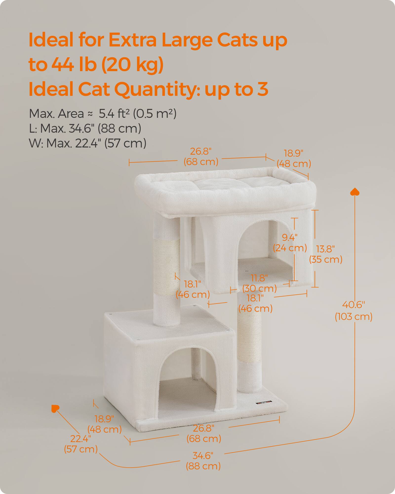 Ideal for Extra Large Cats up to 44 lb (20 kg)  
Ideal Cat Quantity: up to 3  
Max. Area: 5.4 ft² (0.5 m²)  
L: Max. 34.6" (88 cm)  
W: Max. 22.4" (57 cm)  

26.8" (68 cm)  
18.9" (48 cm)  
9.4" (24 cm)  
13.8" (35 cm)  
18.1" (46 cm)  
11.8" (30 cm)  
18.1" (46 cm)  
40.6" (103 cm)  
18.9" (48 cm)  
22.4" (57 cm)  
26.8" (68 cm)  
34.6" (88 cm)