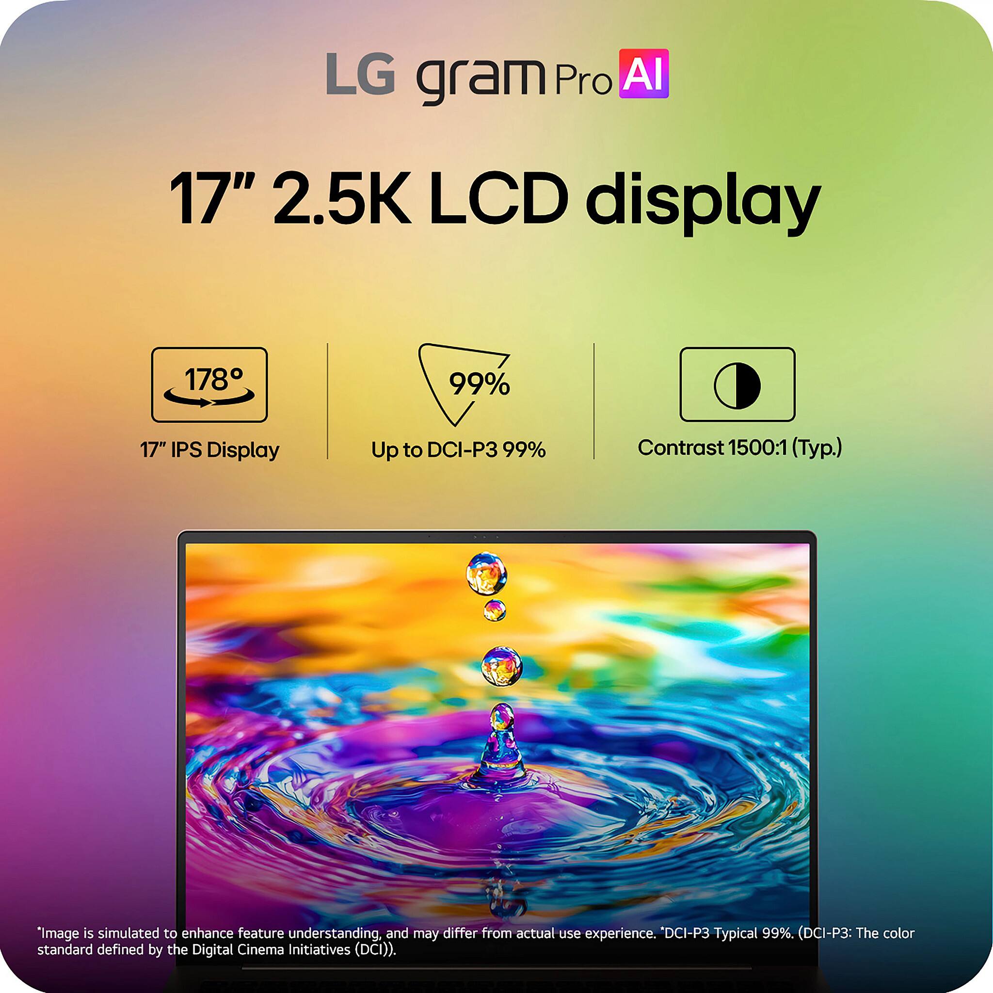 LG gram Pro AI

17" 2.5K LCD display

- 178° 17" IPS Display
- Up to DCI-P3 99%
- Contrast 1500:1 (Typ.)

*Image is simulated to enhance feature understanding, and may differ from actual use experience. "DCI-P3 Typical 99%. (DCI-P3: The color standard defined by the Digital Cinema Initiatives (DCI)).