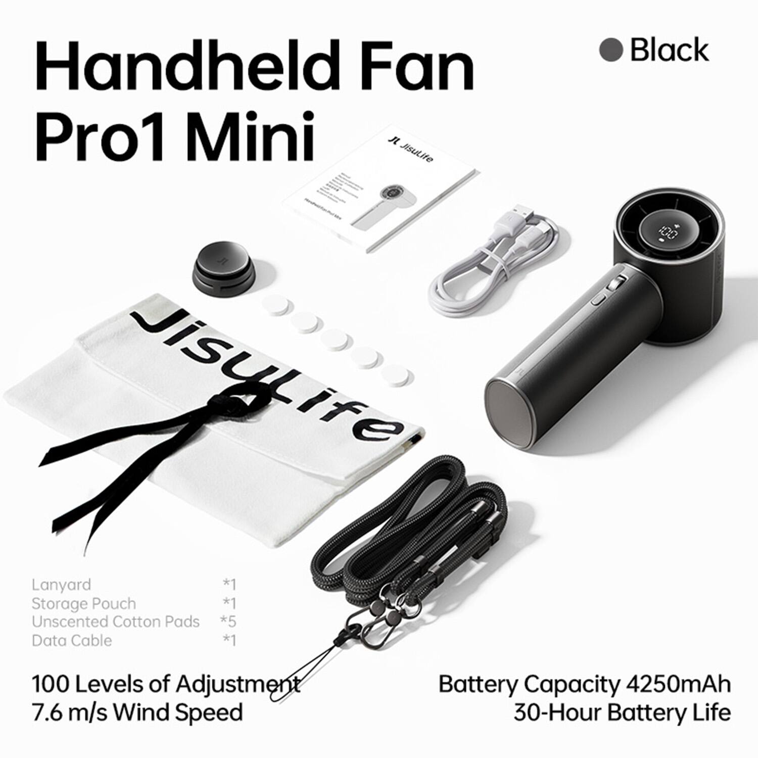 Handheld Fan Pro1 Mini  
Black  
Jisulife  

Lanyard *1  
Storage Pouch *1  
Unscented Cotton Pads *5  
Data Cable *1  

100 Levels of Adjustment  
7.6 m/s Wind Speed  
Battery Capacity 4250mAh  
30-Hour Battery Life