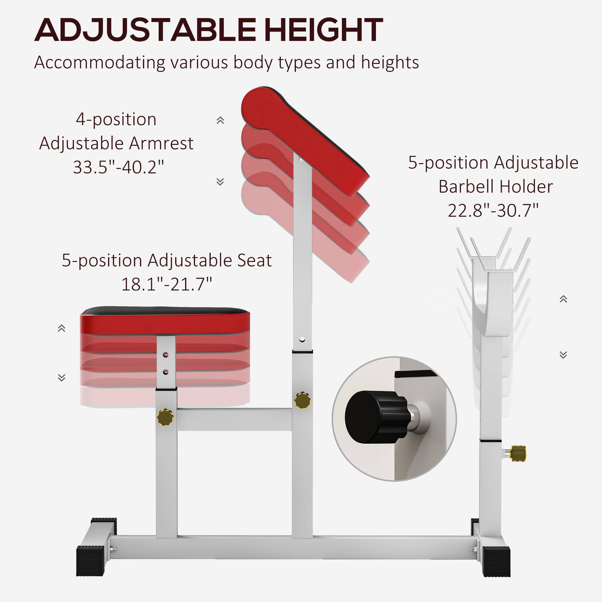 ADJUSTABLE HEIGHT  
Accommodating various body types and heights  

4-position Adjustable Armrest  
33.5"-40.2"  

5-position Adjustable Seat  
18.1"-21.7"  

5-position Adjustable Barbell Holder  
22.8"-30.7"