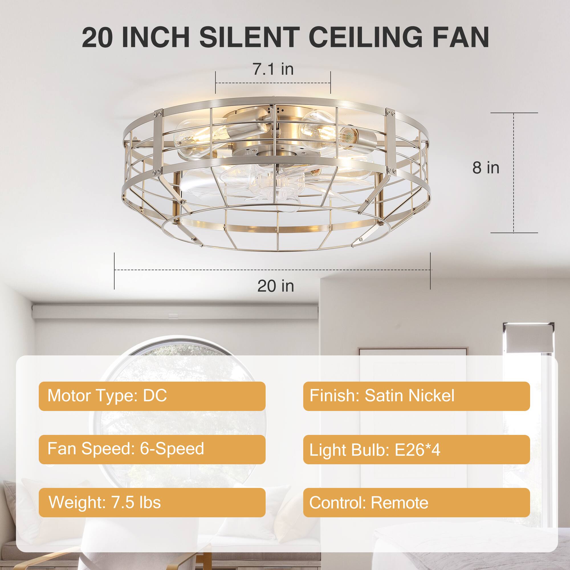 20 INCH SILENT CEILING FAN

7.1 in  
8 in  
20 in

Motor Type: DC  
Finish: Satin Nickel  
Fan Speed: 6-Speed  
Light Bulb: E26*4  
Weight: 7.5 lbs  
Control: Remote