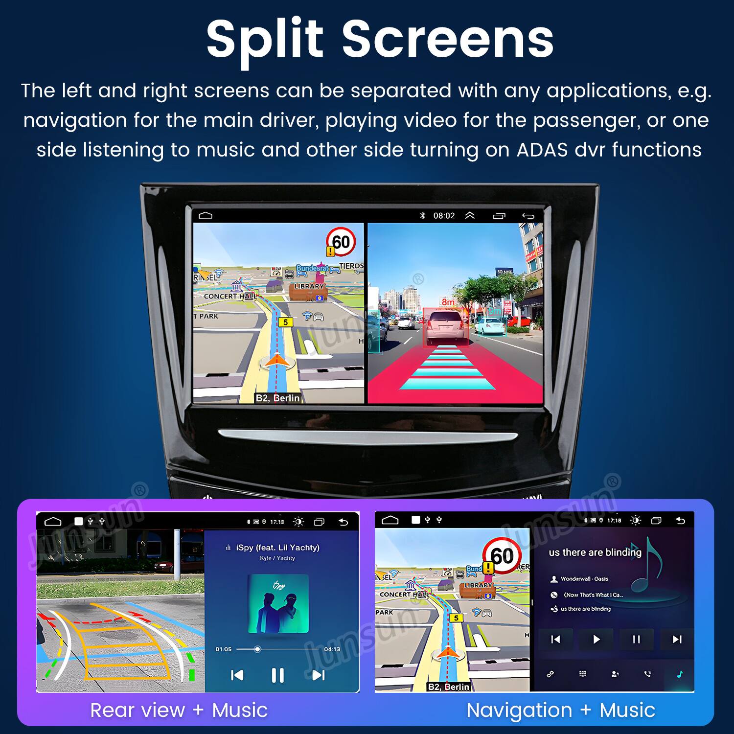 Split Screens  
The left and right screens can be separated with any applications, e.g. navigation for the main driver, playing video for the passenger, or one side listening to music and other side turning on ADAS dvr functions

08:02  
60  
Bundesrat p TIEROS  
CONCERT HALL  
LIBRARY  
8m  
PARK  
5  
B2, Berlin 17.18 Alsen 9 iSpy (feat. Kyle/ Yachty) 01.05 04:13 Rear view + Music  
17:18 US there are blinding 60 Bund ER Wonderwall Cools LIBRARY CONCERT HELL Now That's What Co... us there are blinding PARK 5   B2, Berlin Navigation + Music