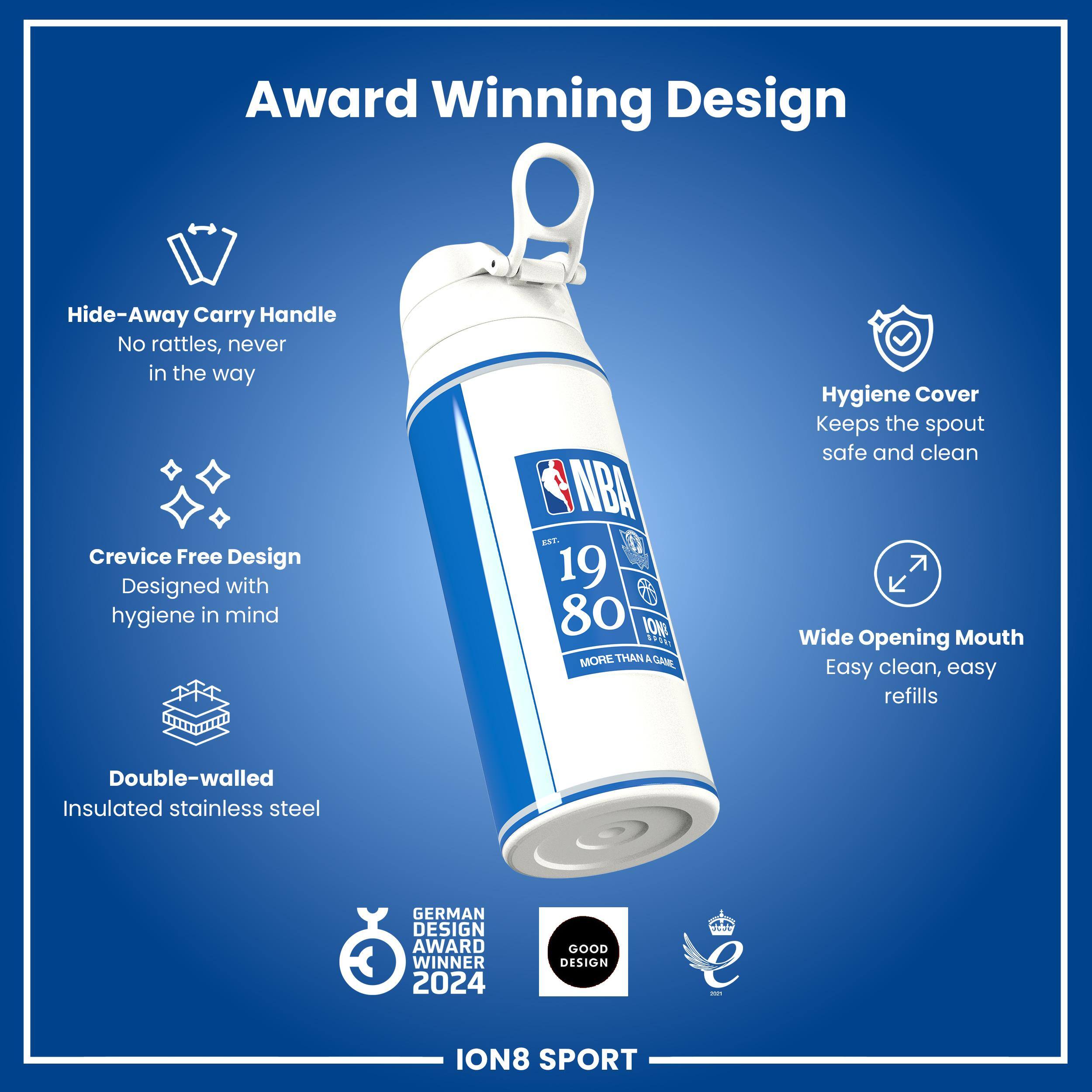 Award Winning Design

Hide-Away Carry Handle
No rattles, never in the way

Crevice Free Design
Designed with hygiene in mind

Hygiene Cover
Keeps the spout safe and clean

Wide Opening Mouth
Easy clean, easy refills

Double-walled Insulated stainless steel

GERMAN DESIGN AWARD WINNER 2024

GOOD DESIGN

ION8 SPORT