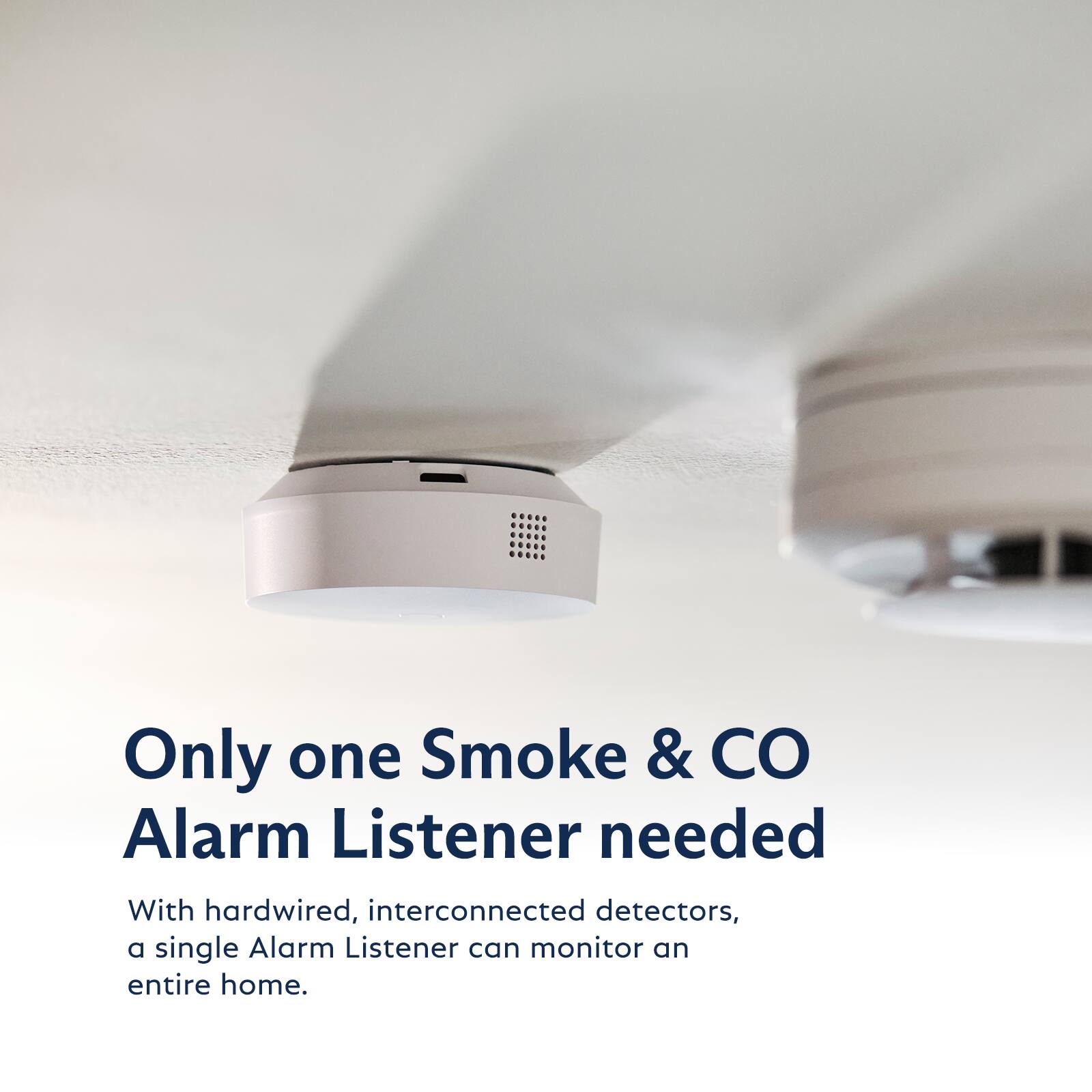 Only one Smoke & CO Alarm Listener needed

With hardwired, interconnected detectors, a single Alarm Listener can monitor an entire home.