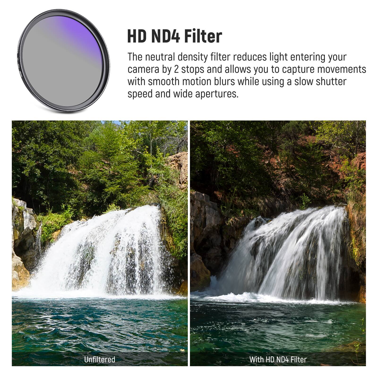 HD ND4 Filter

The neutral density filter reduces light entering your camera by 2 stops and allows you to capture movements with smooth motion blurs while using a slow shutter speed and wide apertures.

Unfiltered

With HD ND4 Filter