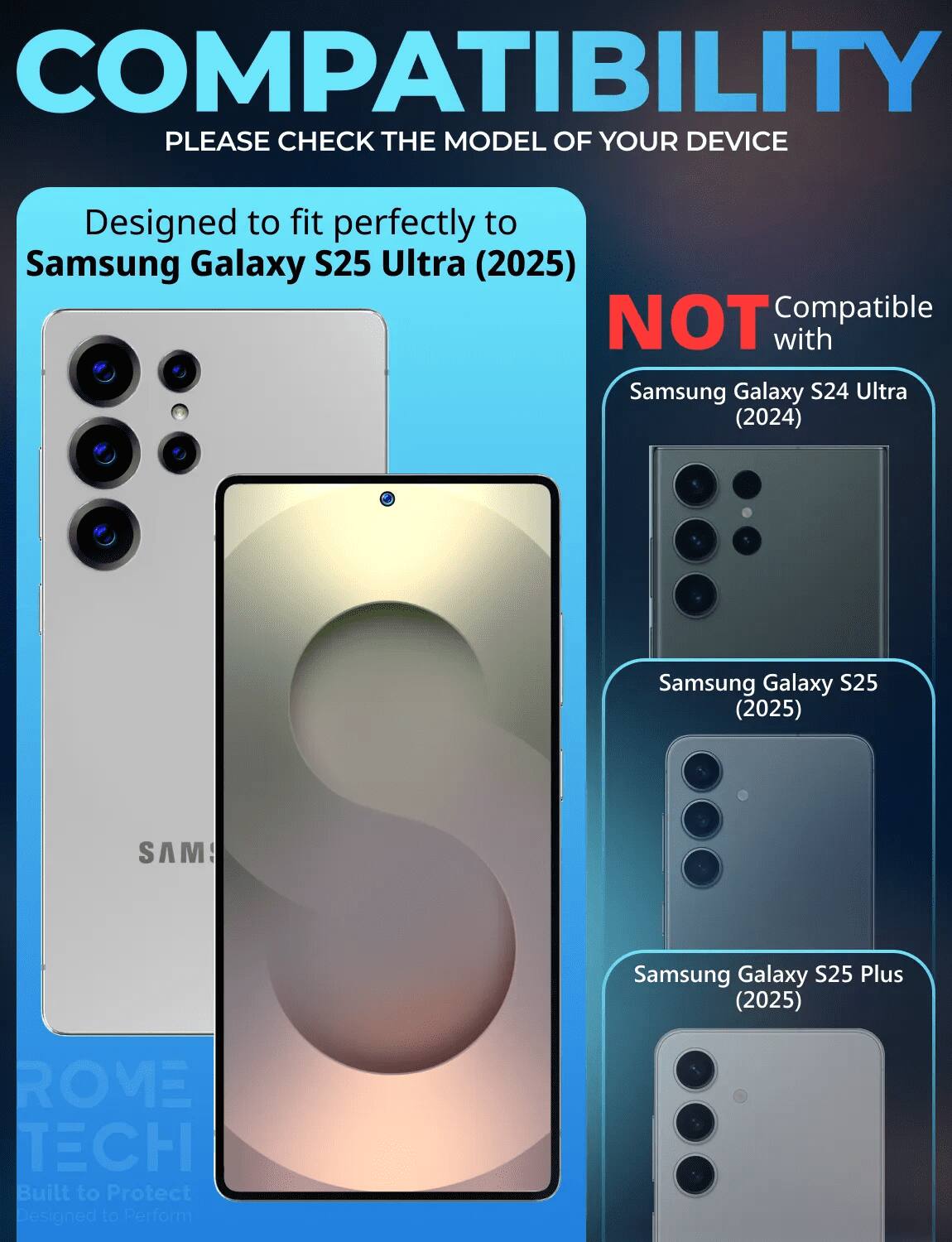 COMPATIBILITY  
PLEASE CHECK THE MODEL OF YOUR DEVICE  

Designed to fit perfectly to Samsung Galaxy S25 Ultra (2025)  

NOT Compatible with  
Samsung Galaxy S24 Ultra (2024)  
Samsung Galaxy S25 (2025)  
Samsung Galaxy S25 Plus (2025)  

ROME TECH  
Built to Protect  
Designed to Perform
