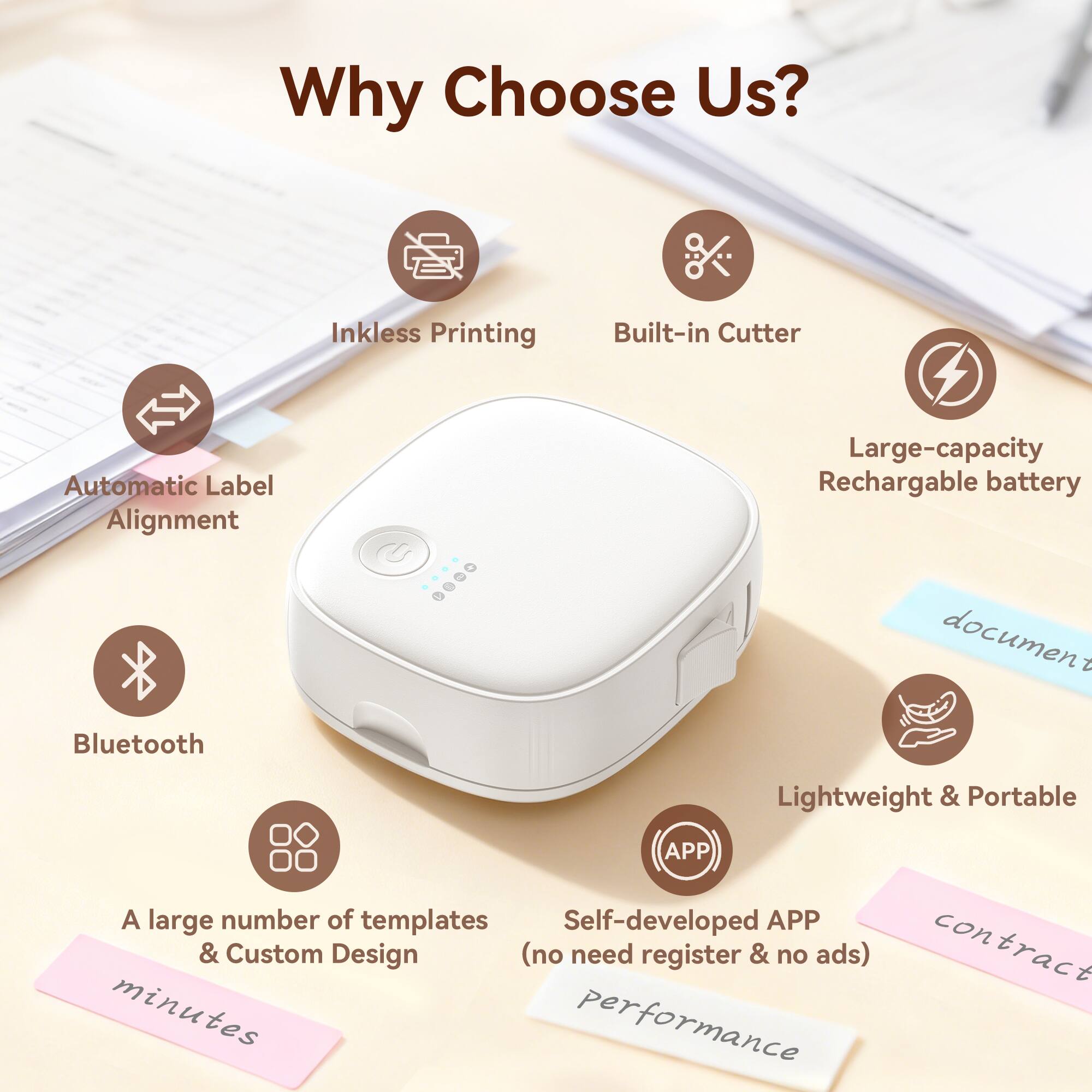 Why Choose Us?  
- Automatic Label Alignment  
- Inkless Printing  
- Built-in Cutter  
- Large-capacity Rechargeable Battery  
- Bluetooth  
- Lightweight & Portable  
- A large number of templates & Custom Design (no need register & no ads)  
- Self-developed APP  
- Contract minutes performance