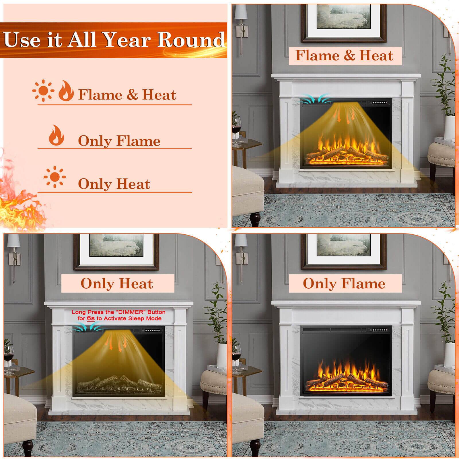 Use it All Year Round

Flame & Heat
Flame & Heat
Only Flame
Only Heat
Only Heat
Only Flame
Long Press the "DIMMER" Button for 6s to Activate Sleep Mode