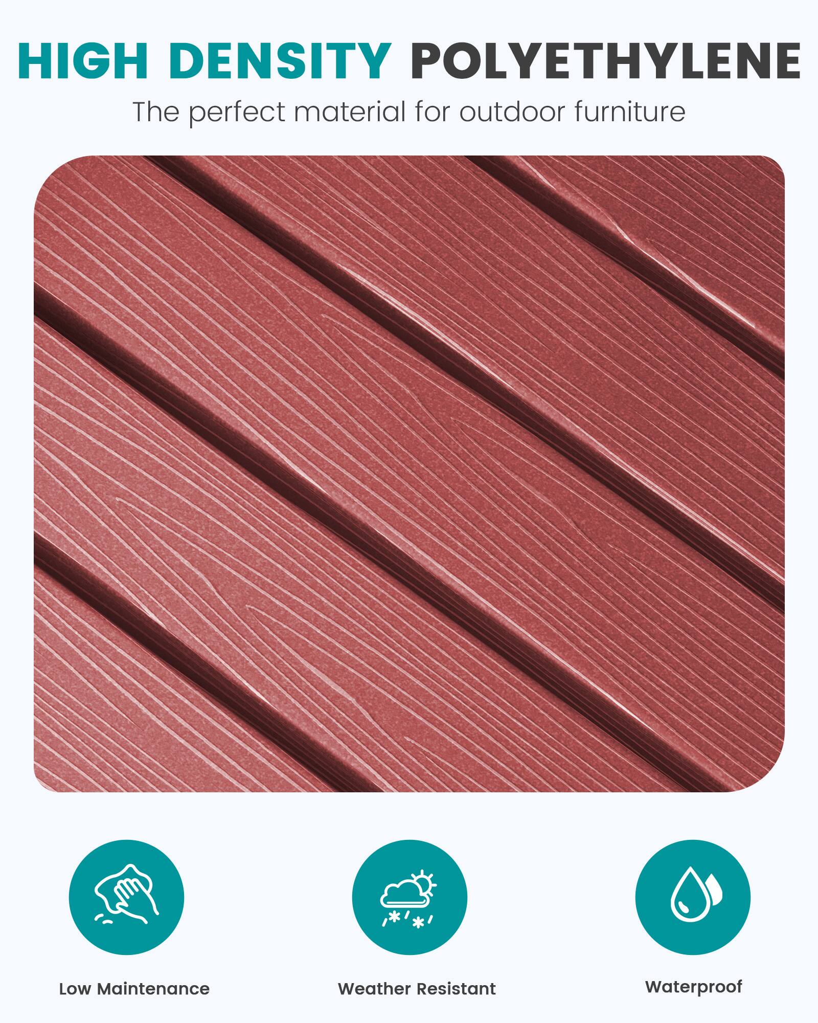 HIGH DENSITY POLYETHYLENE  
The perfect material for outdoor furniture

- Low Maintenance
- Weather Resistant
- Waterproof