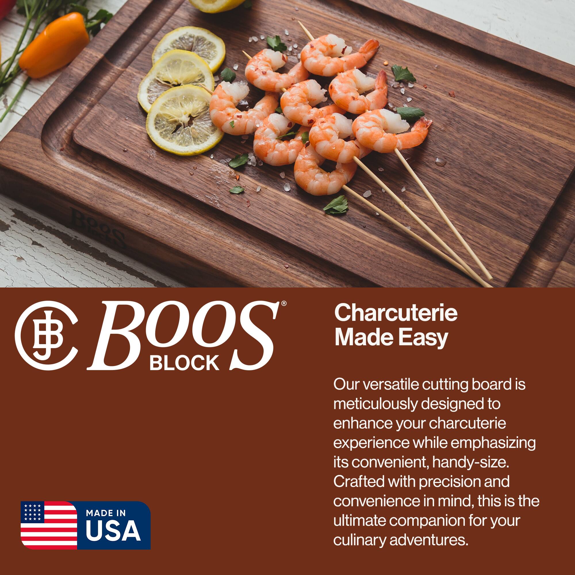 Boos Block  
Charcuterie Made Easy  

Our versatile cutting board is meticulously designed to enhance your charcuterie experience while emphasizing its convenient, handy-size. Crafted with precision and convenience in mind, this is the ultimate companion for your culinary adventures.  

MADE IN USA