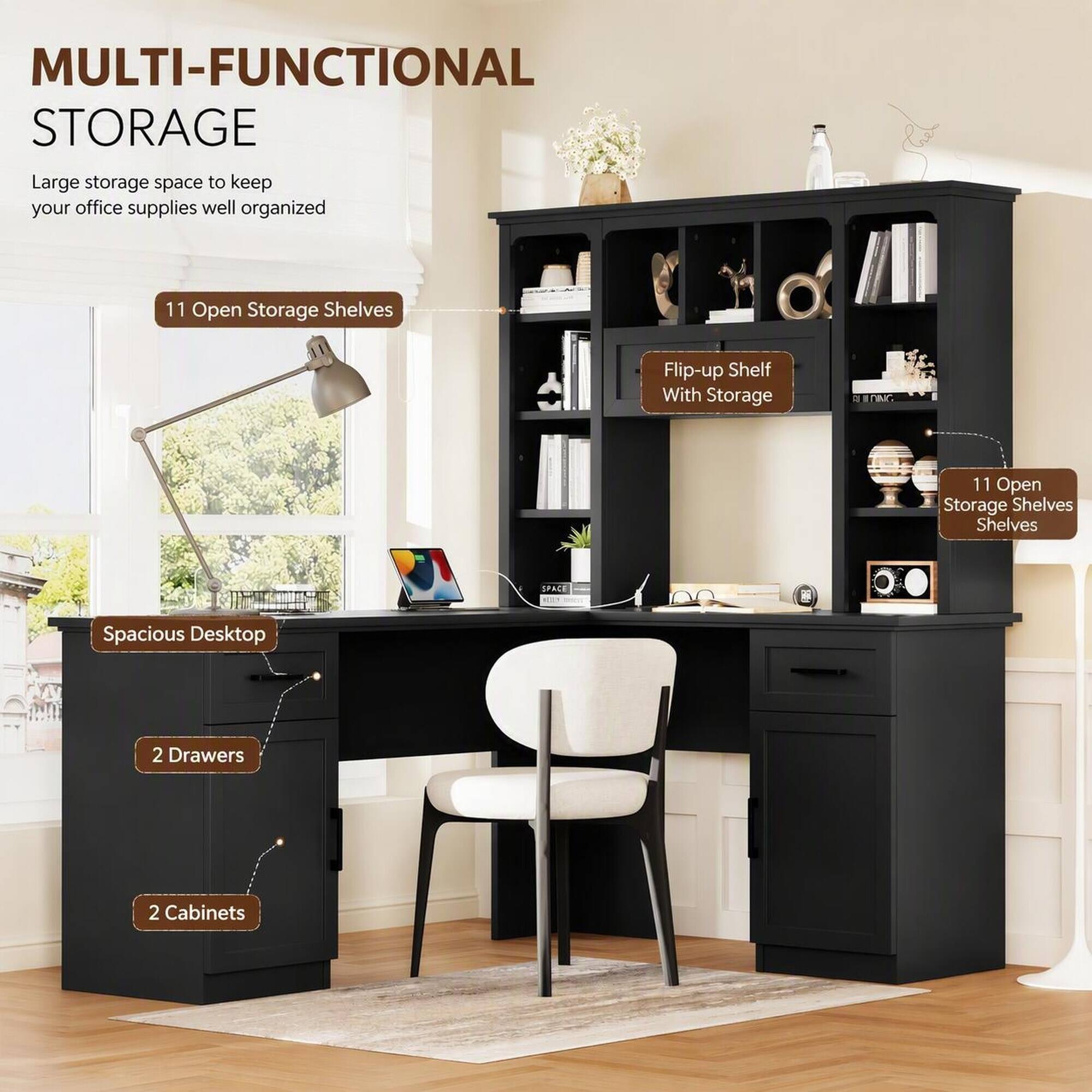 MULTI-FUNCTIONAL STORAGE  
Large storage space to keep your office supplies well organized  

11 Open Storage Shelves  
Flip-up Shelf With Storage  
11 Open Storage Shelves  
Spacious Desktop  
2 Drawers  
2 Cabinets