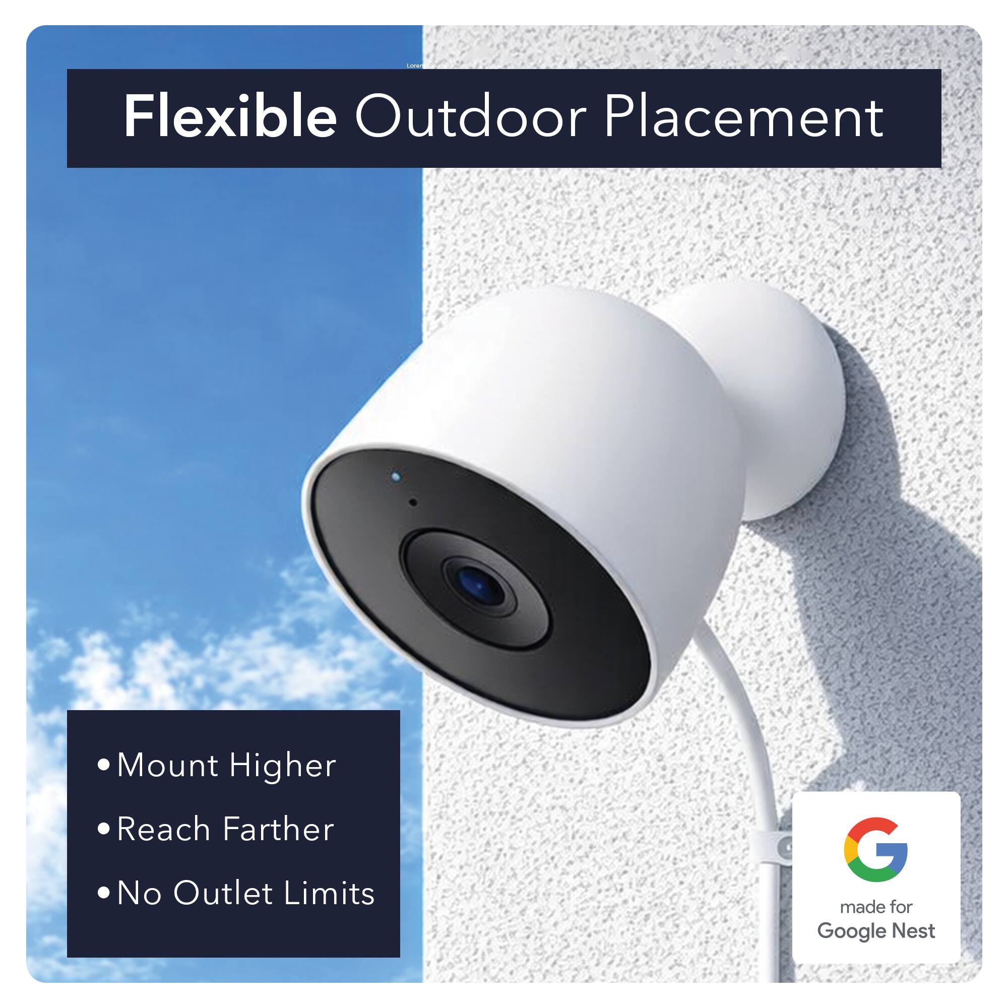 Flexible Outdoor Placement

- Mount Higher
- Reach Farther
- No Outlet Limits

G made for Google Nest