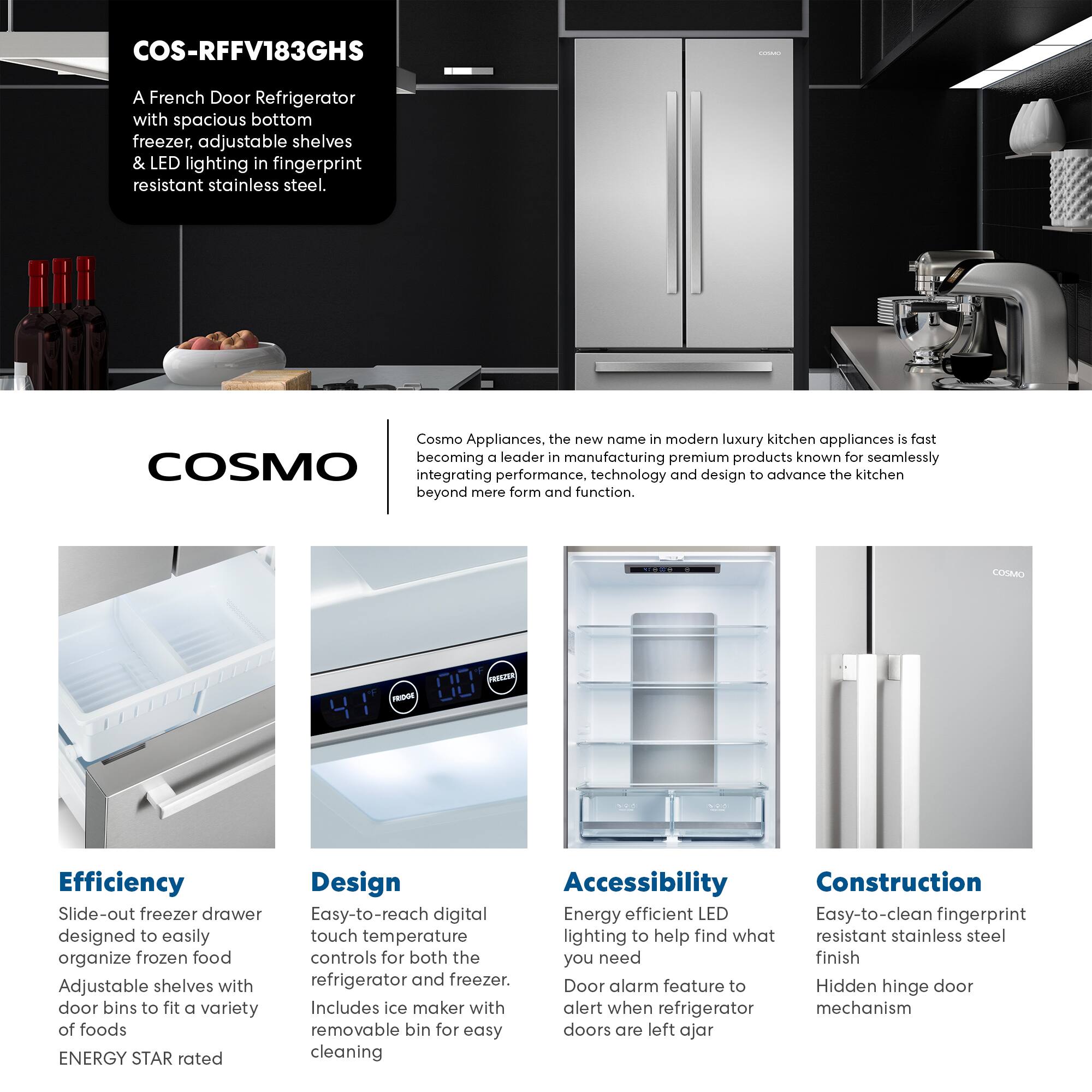 COS-RFFV183GHS

A French Door Refrigerator with spacious bottom freezer, adjustable shelves & LED lighting in fingerprint resistant stainless steel.

Cosmo Appliances, the new name in modern luxury kitchen appliances is fast becoming a leader in manufacturing premium products known for seamlessly integrating performance, technology and design to advance the kitchen beyond mere form and function.

Efficiency
- Slide-out freezer drawer designed to easily organize frozen food
- Adjustable shelves with door bins to fit a variety of foods
- ENERGY STAR rated

Design
- Easy-to-reach digital touch temperature controls for both the refrigerator and freezer
- Includes ice maker with removable bin for easy cleaning

Accessibility
- Energy efficient LED lighting to help find what you need
- Door alarm feature to alert when refrigerator doors are left ajar

Construction
- Easy-to-clean fingerprint resistant stainless steel finish
- Hidden hinge door mechanism
