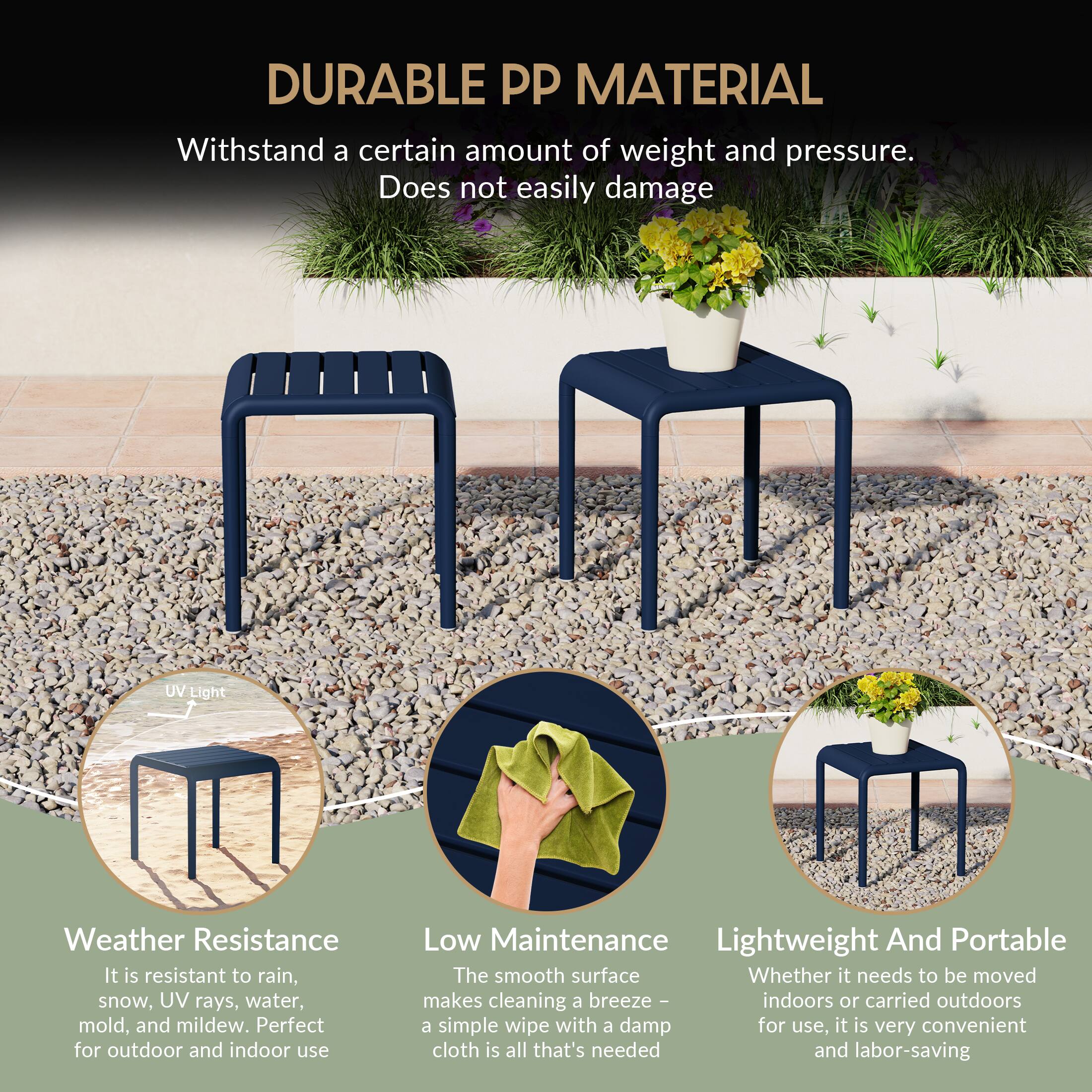 DURABLE PP MATERIAL

Withstand a certain amount of weight and pressure. Does not easily damage

UV Light Weather Resistance
It is resistant to rain, snow, UV rays, water, mold, and mildew. Perfect for outdoor and indoor use

Low Maintenance
The smooth surface makes cleaning a breeze - indoors or carried outdoors a simple wipe with a damp cloth is all that's needed and labor-saving

Lightweight And Portable
Whether it needs to be moved for use, it is very convenient and labor-saving