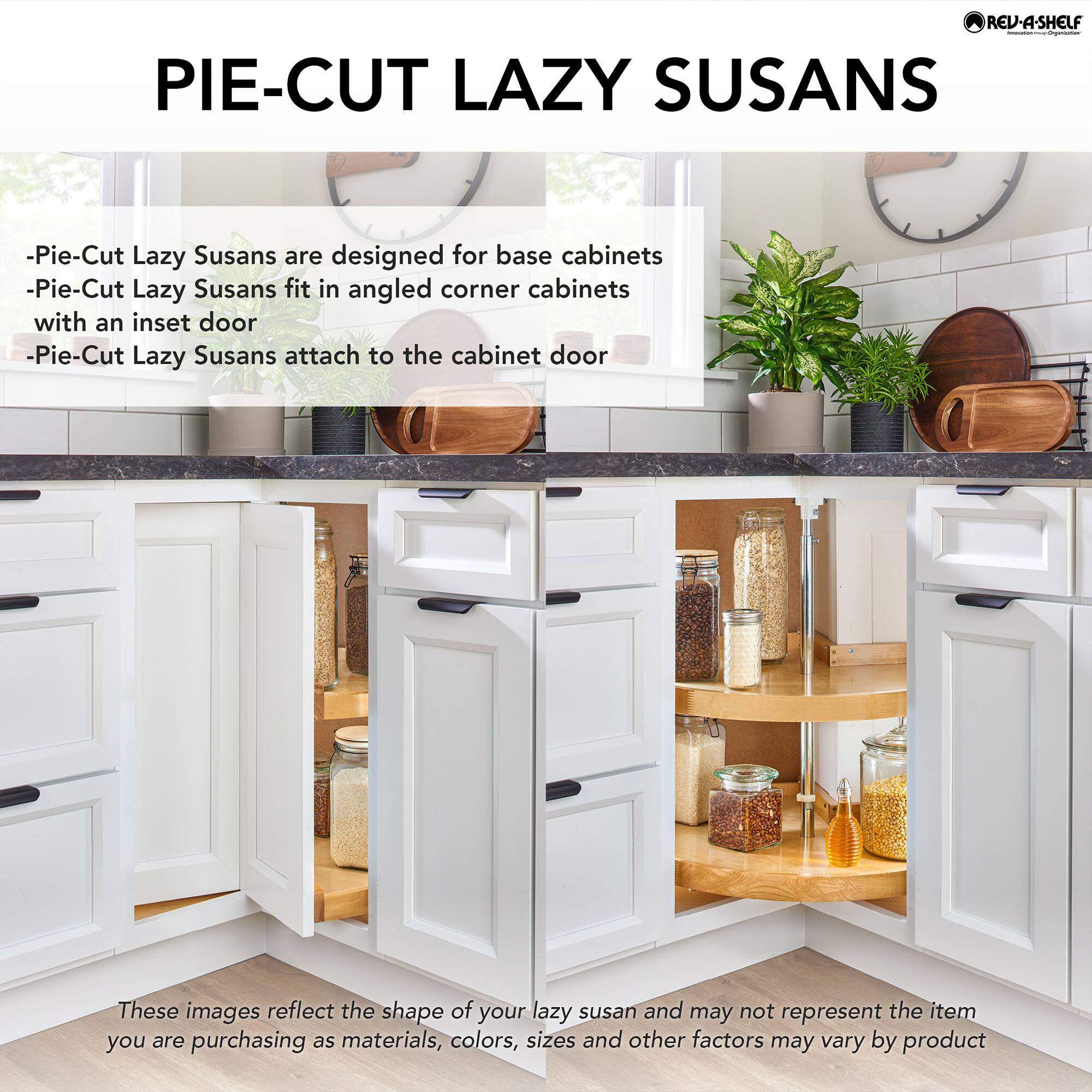 **Pie-Cut Lazy Susans**

- Pie-Cut Lazy Susans are designed for base cabinets
- Pie-Cut Lazy Susans fit in angled corner cabinets with an inset door
- Pie-Cut Lazy Susans attach to the cabinet door

These images reflect the shape of your lazy susan and may not represent the item you are purchasing as materials, colors, sizes and other factors may vary by product