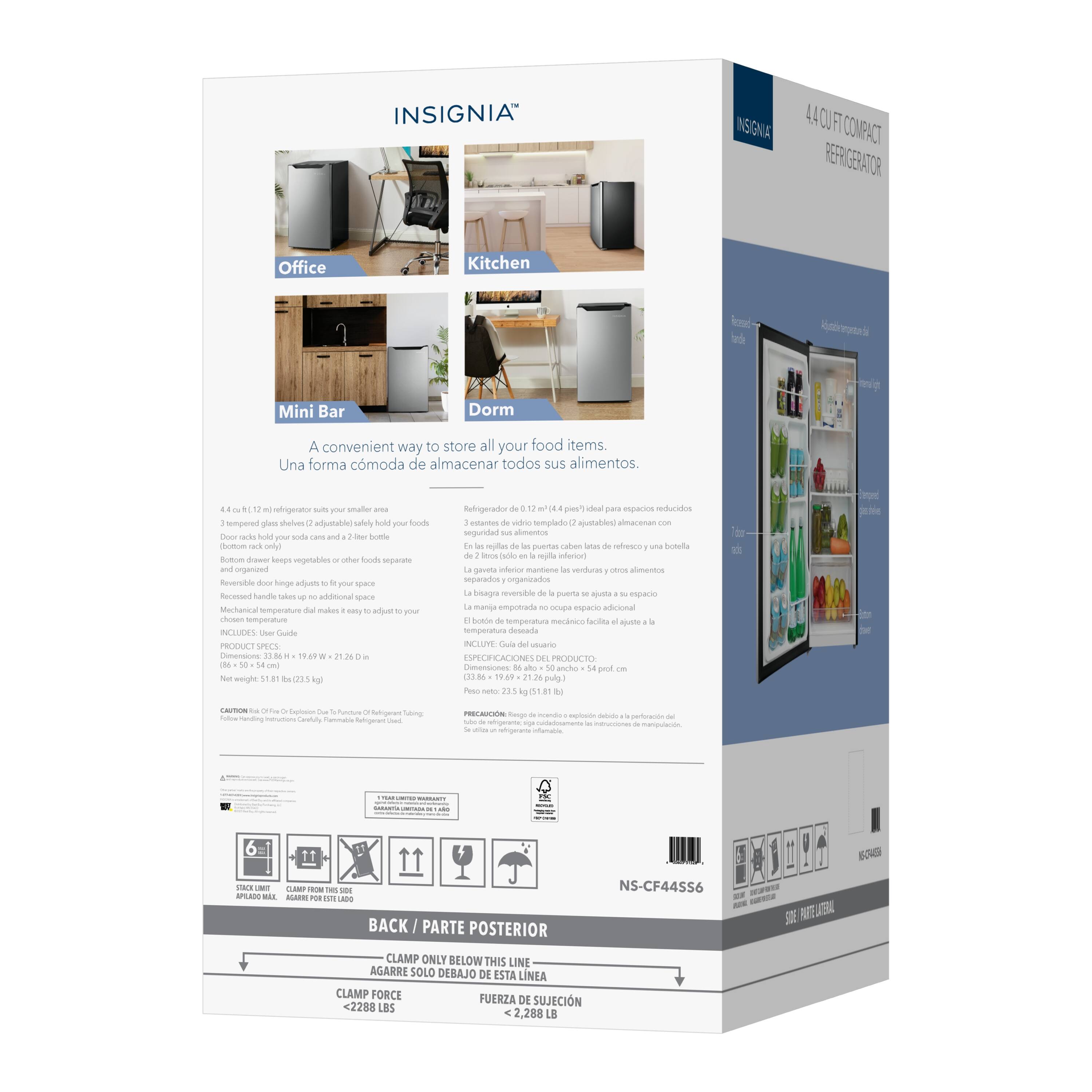 INSIGNIA INSIGNIA 4.4 CU FT COMPACT REFRIGERATOR

Office Kitchen Mini Bar Dorm

A convenient way to store all your food items. Una forma cómoda de almacenar todos sus alimentos.

4.4 cu. ft. refrigerator with smaller area
3 tempered glass shelves adjustably hold your foods
Door rack holds soda cans and 2-liter bottles
Bottom drawer keeps vegetables or other foods separate and organized
Reversible door hinge allows fit in your space
Mechanical temperature dial makes it easy to adjust your chosen temperature

Refrigerator 0.72 cu. ft. ideal para espacios reducidos
3 estantes de vidrio templado ajustables para almacenar comestibles
Puerta con ranura para botellas (2 litros) y 2 botellas de 2 litros
El cajón inferior mantiene organizados los vegetales o otros alimentos
La bisagra de la puerta permite ajustarla al espacio
El dial de temperatura mecánico facilita ajustar la temperatura

PRODUCTS GUIDE

Dimensions: 33.86" H x 19.49" W x 21.26" D
Net