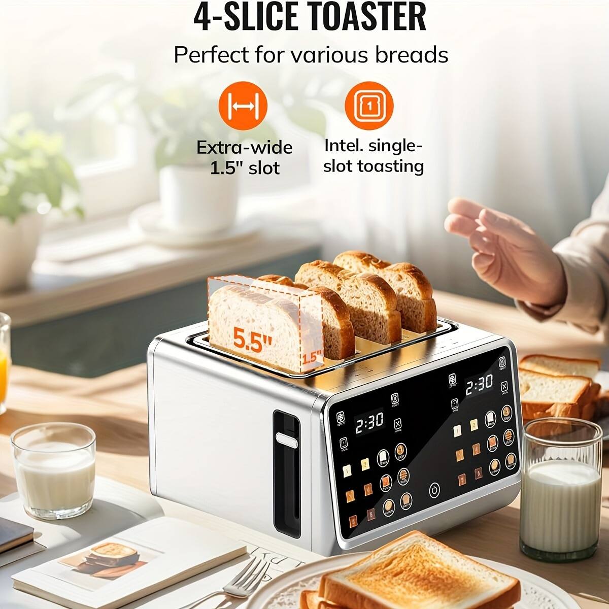 4-Slice Toaster  
Perfect for various breads  

Extra-wide 1.5" slot  
Intel single-slot toasting  

5.5"  
2:30  
2:30