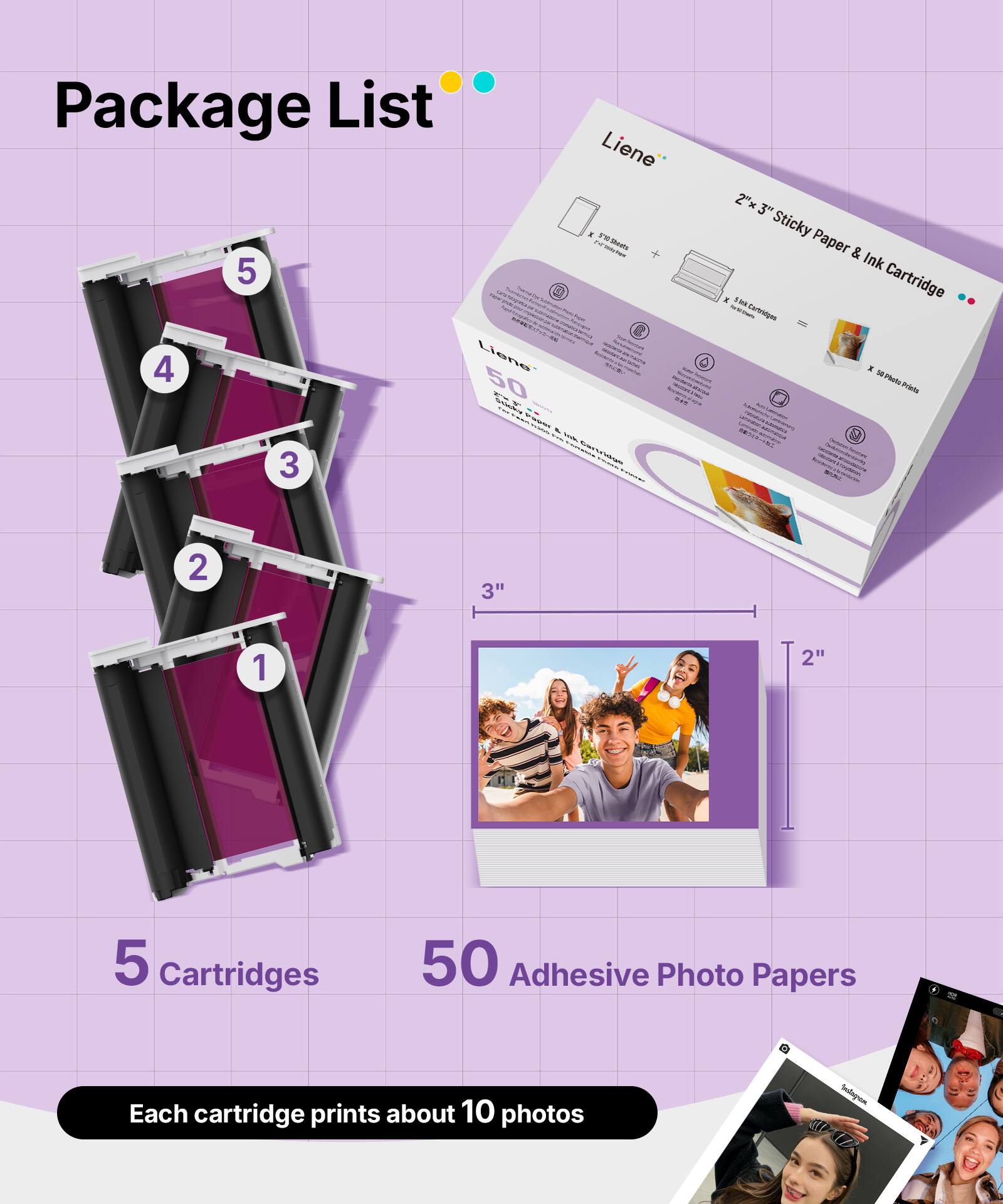 Package List

Liene

5 Cartridges

50 Adhesive Photo Papers

Each cartridge prints about 10 photos