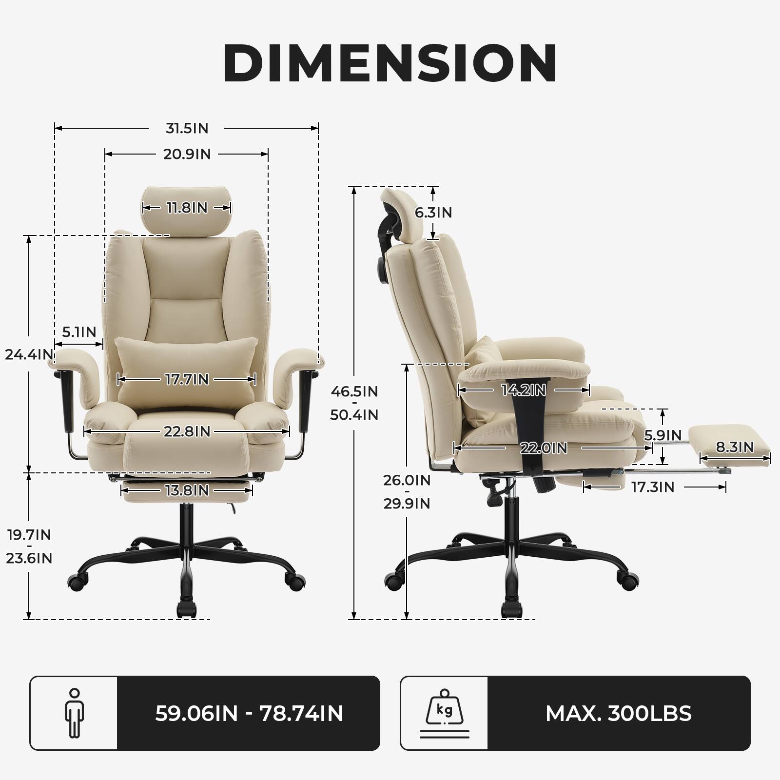 DIMENSION

- Width: 31.5IN
- Depth: 20.91IN
- Height: 63IN
- Seat Height: 17.7IN
- Seat Depth: 22.8IN
- Armrest Height: 11.8IN
- Back Height: 24.4IN
- Back Width: 5.1IN
- Overall Height: 50.4IN
- Overall Width: 46.5IN
- Overall Depth: 26.0IN
- Armrest Width: 22.0IN
- Armrest Height: 6.3IN
- Seat Width: 29.9IN
- Seat Depth: 17.3IN
- Seat Height: 19.7IN
- Seat Width: 23.6IN
- Overall Height: 59.06IN - 78.74IN
- Maximum Weight Capacity: 300LBS
