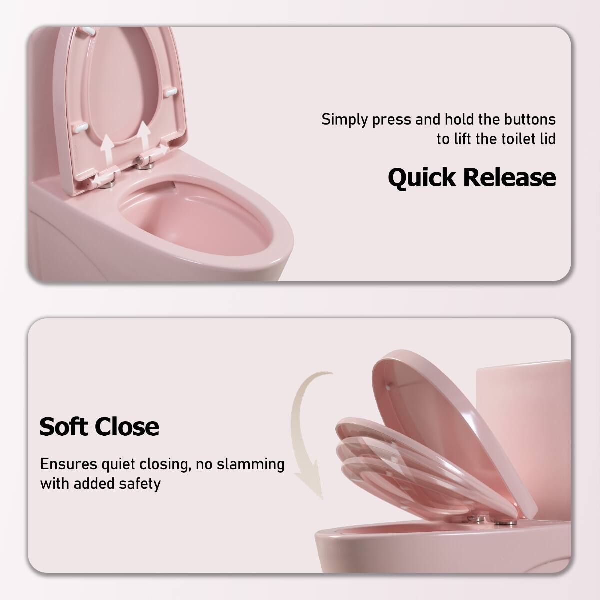Simply press and hold the buttons to lift the toilet lid

Quick Release

Soft Close
Ensures quiet closing, no slamming with added safety