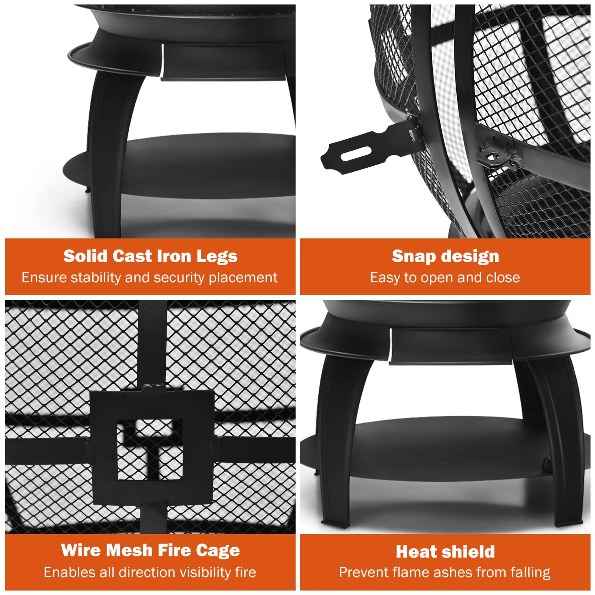 - Solid Cast Iron Legs
  - Ensure stability and security placement

- Snap design
  - Easy to open and close

- Wire Mesh Fire Cage
  - Enables all direction visibility fire

- Heat shield
  - Prevent flame ashes from falling