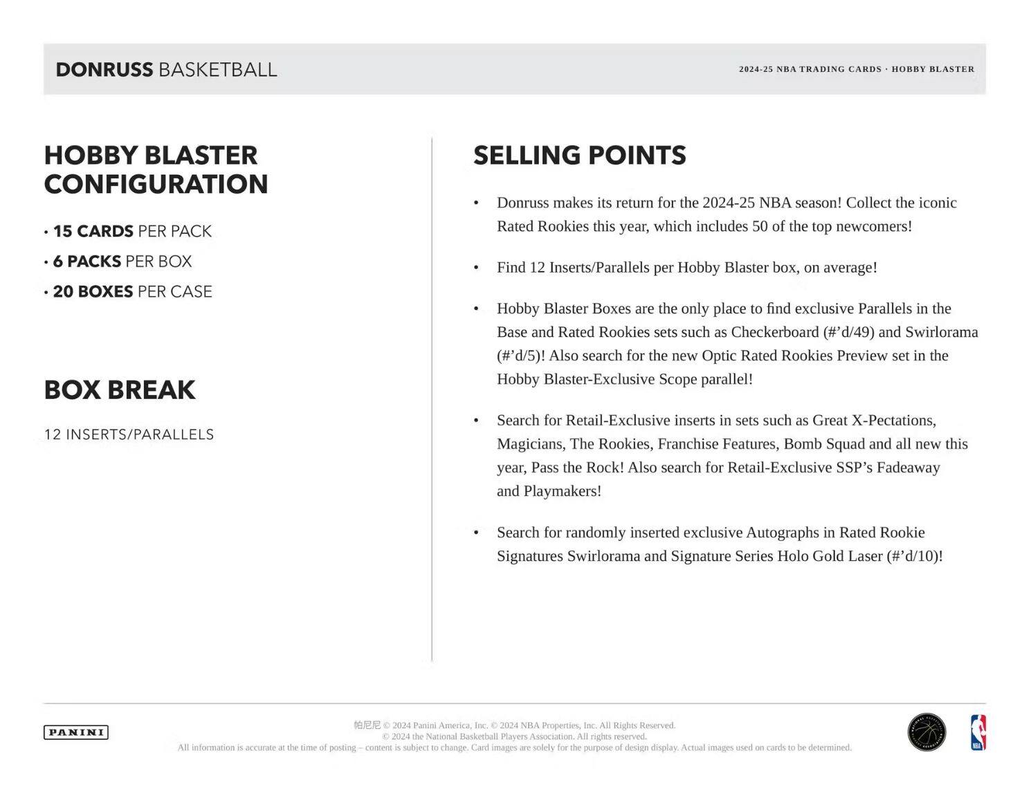 **DONRUSS BASKETBALL**

**HOBBY BLASTER CONFIGURATION**

- 15 CARDS PER PACK
- 6 PACKS PER BOX
- 20 BOXES PER CASE

**BOX BREAK**

12 INSERTS/PARALLELS

---

**SELLING POINTS**

- Donruss makes its return for the 2024-25 NBA season! Collect the iconic Rated Rookies this year, which includes 50 of the top newcomers!
- Find 12 Inserts/Parallels per Hobby Blaster box, on average!
- Hobby Blaster Boxes are the only place to find exclusive Parallels in the Base and Rated Rookies sets such as Checkerboard (#'d/49) and Swirlorama (#'d/5)! Also search for the new Optic Rated Rookies Preview set in the Hobby Blaster-Exclusive Scope parallel!
- Search for Retail-Exclusive inserts in sets such as Great X-Pectations, Magicians, The Rookies, Franchise Features, Bomb Squad and all new this year, Pass the Rock! Also search for Retail-Exclusive SSP's Fadeaway and Playmakers!
- Search for randomly inserted exclusive Autographs in Rated Rookie Signatures Sw