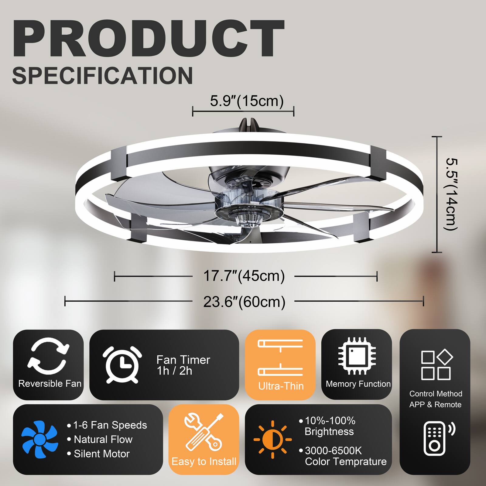 PRODUCT SPECIFICATION

- 5.9" (15cm)
- 17.7" (45cm)
- 23.6" (60cm)
- 5.5" (14cm)

Features:
- Reversible Fan
- Fan Timer: 1h / 2h
- Ultra-Thin
- Memory Function
- Control Method: APP & Remote
- 1-6 Fan Speeds
- Natural Flow
- Silent Motor
- Easy to Install
- 10%-100% Brightness
- 3000-6500K Color Temperature