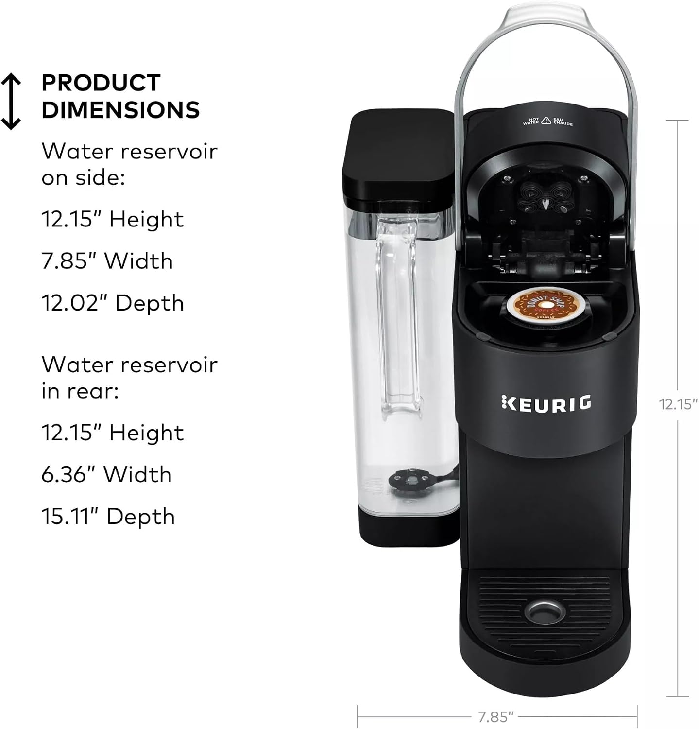PRODUCT DIMENSIONS

Water reservoir on side:
12.15" Height
7.85" Width
12.02" Depth

Water reservoir in rear:
12.15" Height
6.36" Width
15.11" Depth

KEURIG