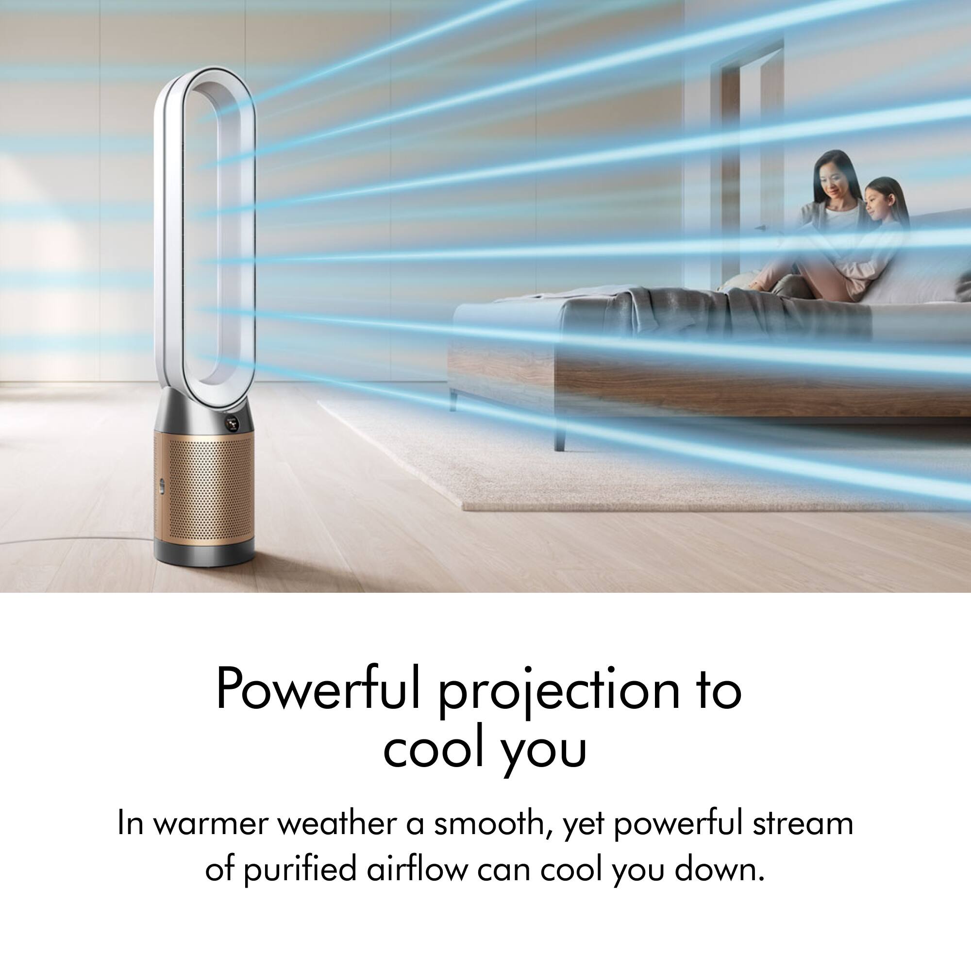 Powerful projection to cool you in warmer weather. A smooth, yet powerful stream of purified airflow can cool you down.