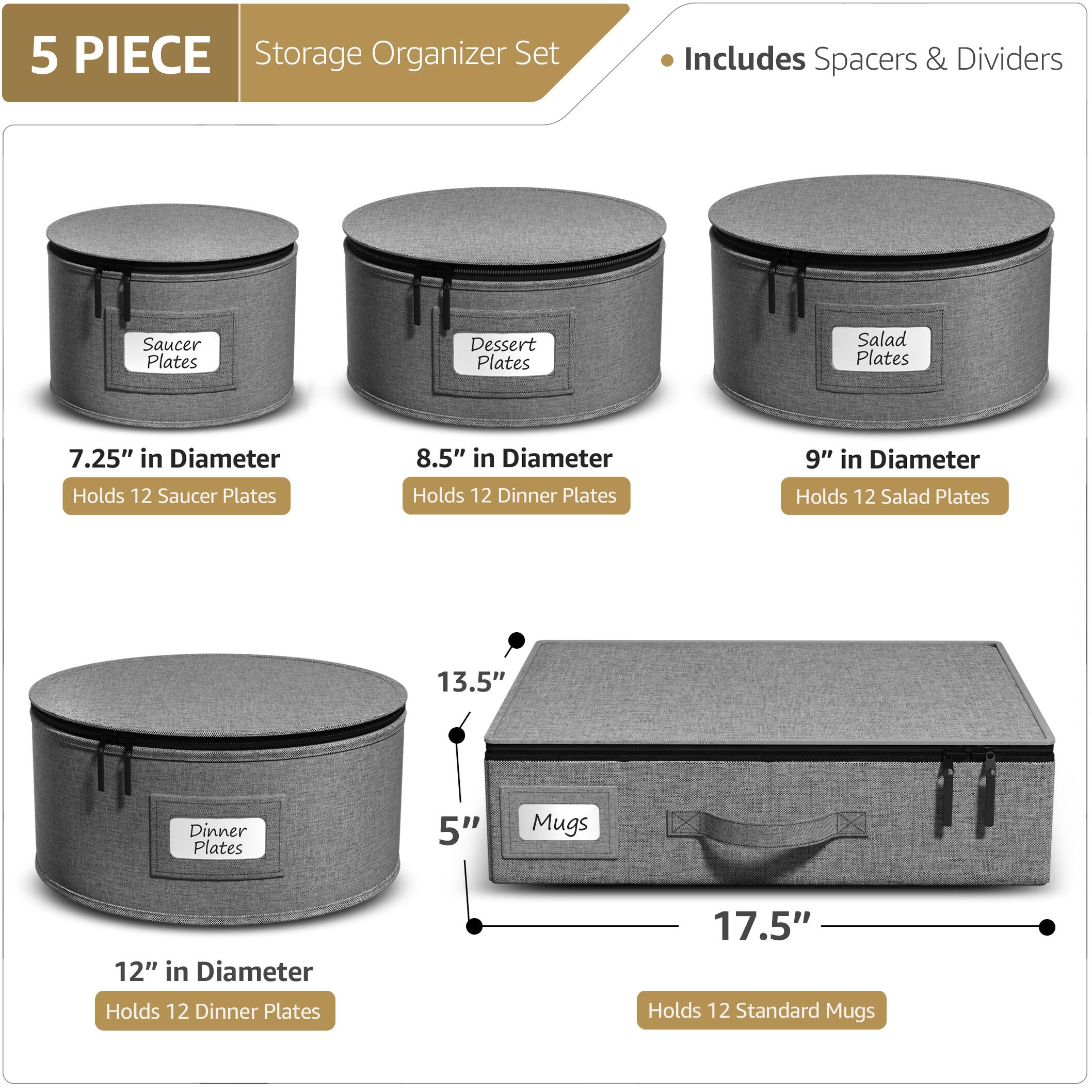 5 PIECE Storage Organizer Set  
Includes Spacers & Dividers  

- Saucer Plates  
  7.25" in Diameter  
  Holds 12 Saucer Plates  

- Dessert Plates  
  8.5" in Diameter  
  Holds 12 Dinner Plates  

- Salad Plates  
  9" in Diameter  
  Holds 12 Salad Plates  

- Dinner Plates  
  12" in Diameter  
  Holds 12 Dinner Plates  

- Mugs  
  17.5" in Length  
  5" in Height  
  Holds 12 Standard Mugs