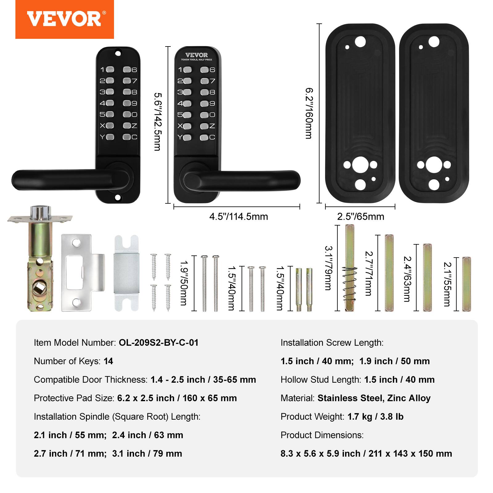 VEVOR

Item Model Number: OL-209S2-BY-C-01

Number of Keys: 14

Compatible Door Thickness: 1.4 - 2.5 inch / 35-65 mm

Protective Pad Size: 6.2 x 2.5 inch / 160 x 65 mm

Installation Spindle (Square Root) Length:
- 2.1 inch / 55 mm
- 2.4 inch / 63 mm
- 2.7 inch / 71 mm
- 3.1 inch / 79 mm

Installation Screw Length:
- 1.5 inch / 40 mm
- 1.9 inch / 50 mm

Hollow Stud Length: 1.5 inch / 40 mm

Material: Stainless Steel, Zinc Alloy

Product Weight: 1.7 kg / 3.8 lb

Product Dimensions: 8.3 x 5.6 x 5.9 inch / 211 x 143 x 150 mm