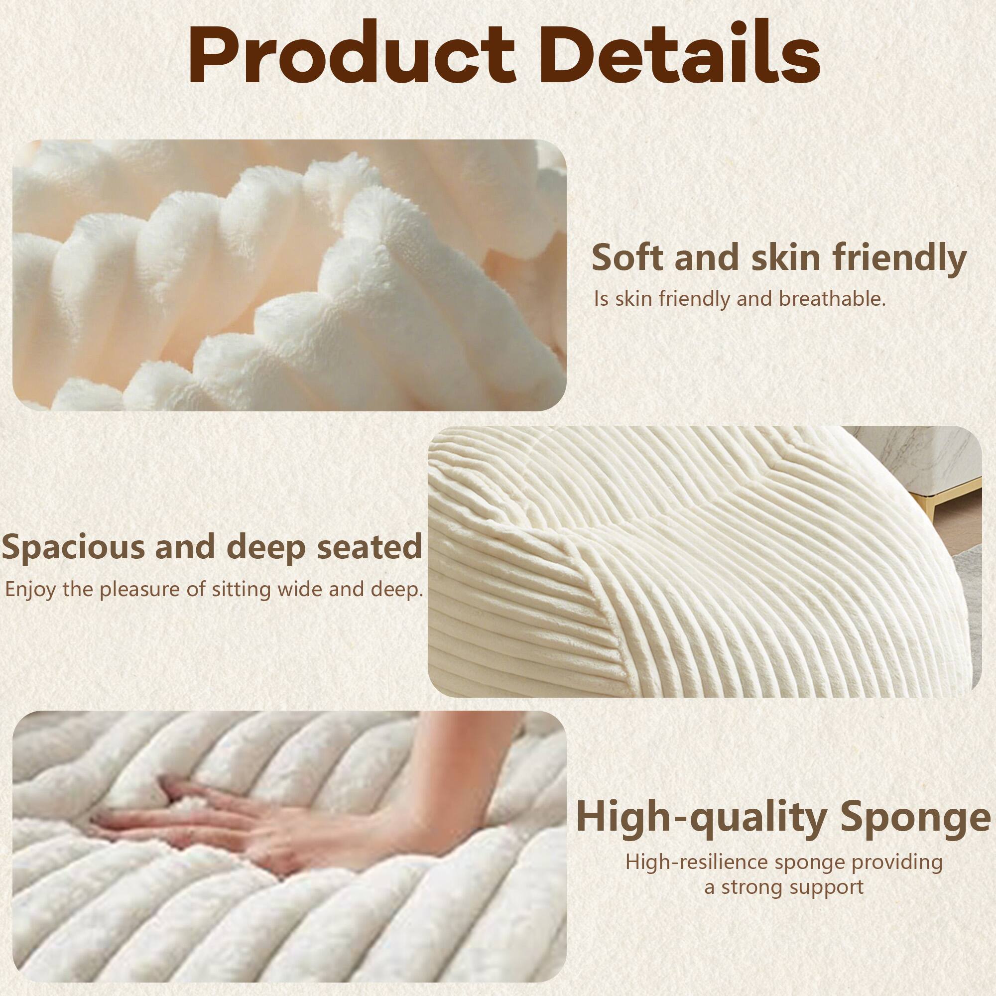 Product Details

- Soft and skin friendly
  - Is skin friendly and breathable.

- Spacious and deep seated
  - Enjoy the pleasure of sitting wide and deep.

- High-quality Sponge
  - High-resilience sponge providing a strong support