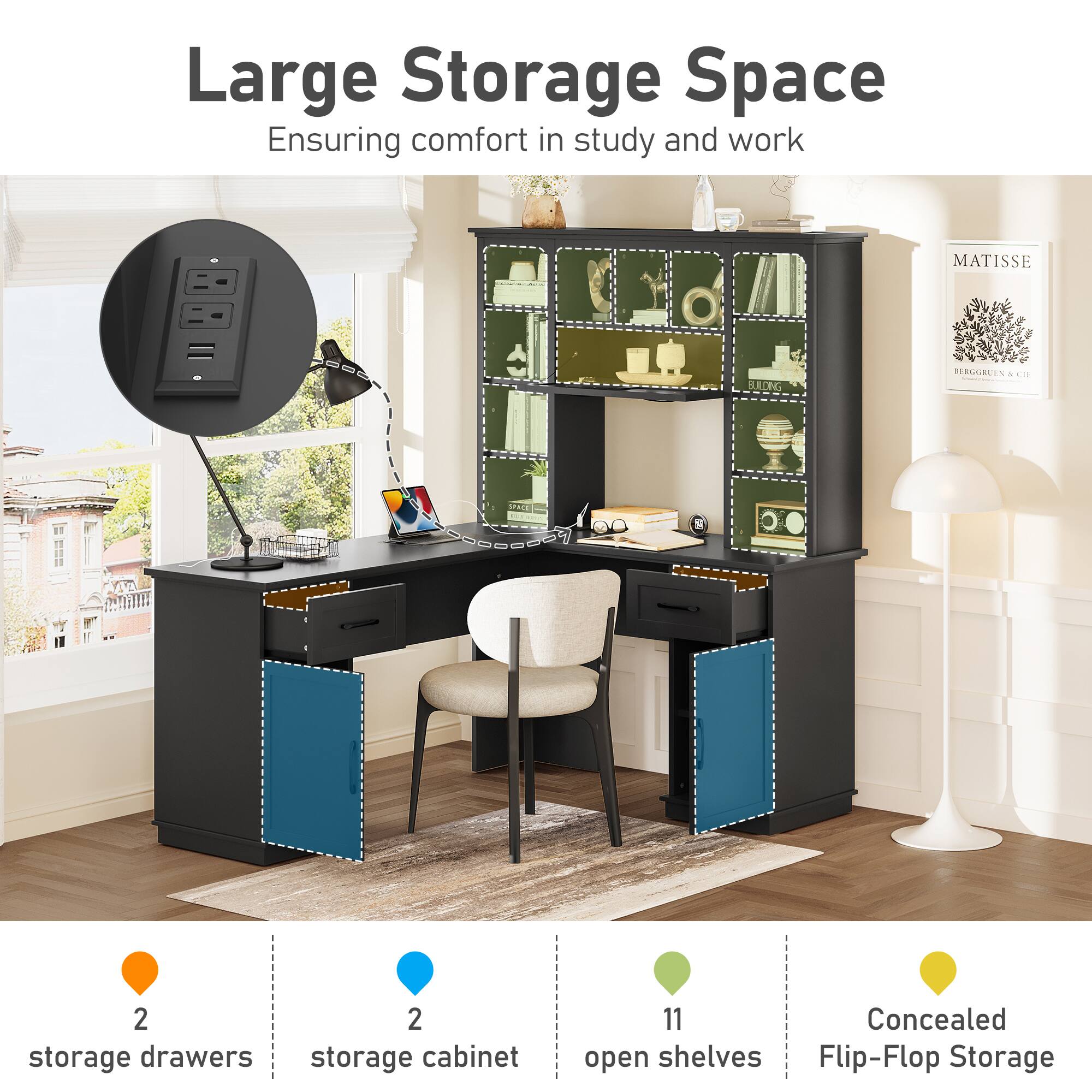 Large Storage Space  
Ensuring comfort in study and work  

MATISSE  

2 storage drawers  
2 storage cabinet  
11 open shelves  
Concealed Flip-Flop Storage