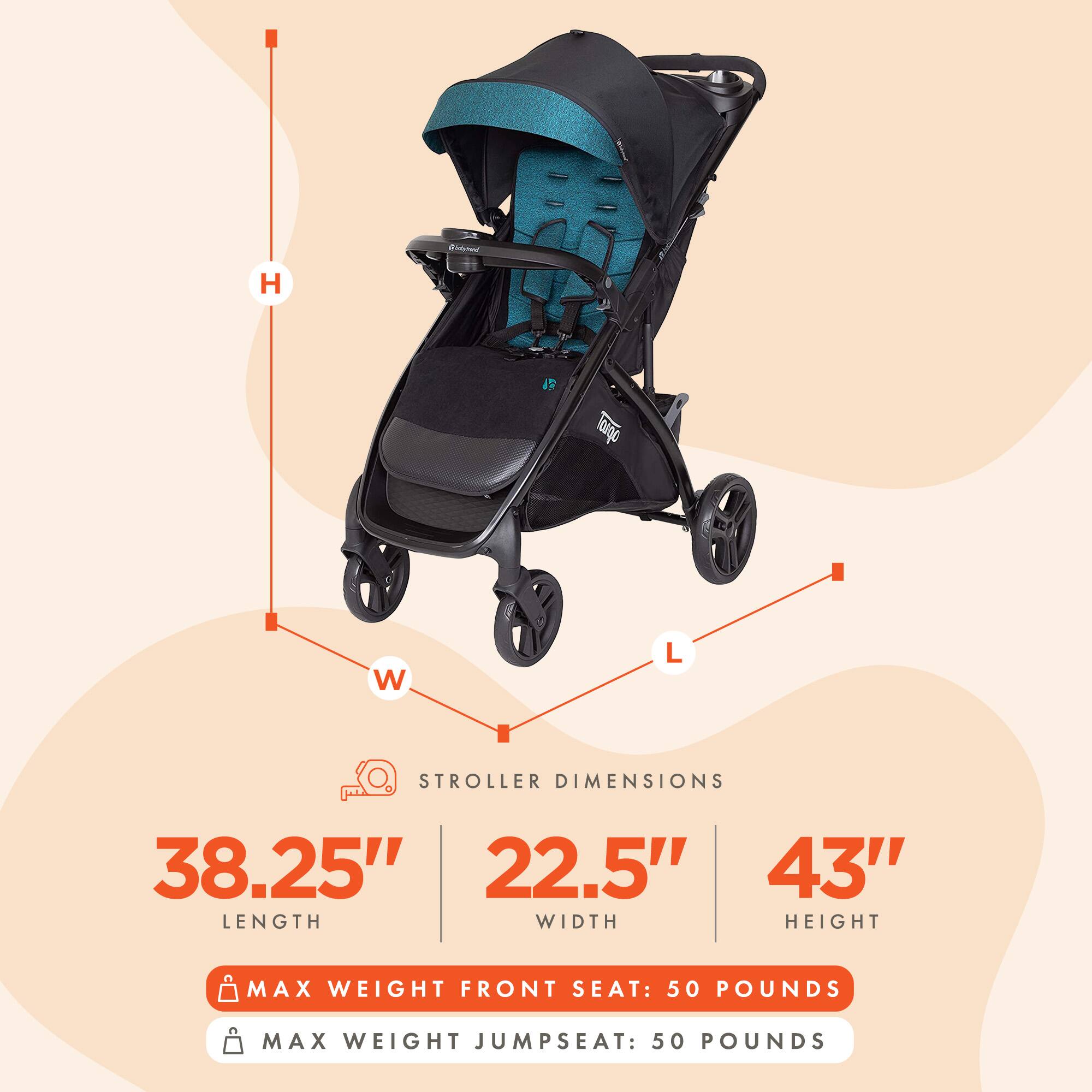 Stroller Dimensions:  
- Length: 38.25"  
- Width: 22.5"  
- Height: 43"  

Max Weight Front Seat: 50 Pounds  
Max Weight Jumpseat: 50 Pounds