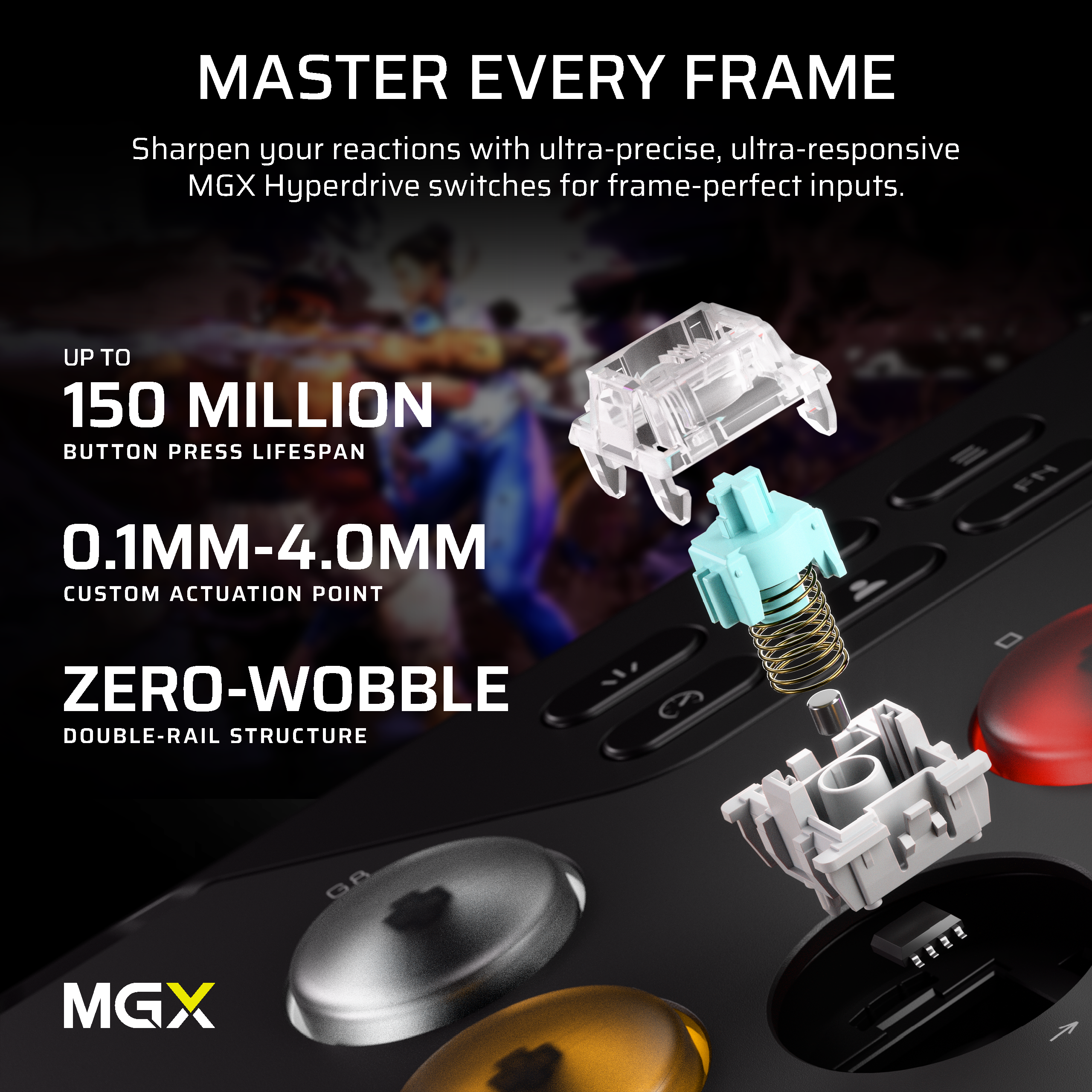 MASTER EVERY FRAME

Sharpen your reactions with ultra-precise, ultra-responsive MGX Hyperdrive switches for frame-perfect inputs.

UP TO 150 MILLION BUTTON PRESS LIFESPAN

0.1MM-4.0MM CUSTOM ACTUATION POINT

ZERO-WOBBLE DOUBLE-RAIL STRUCTURE

MGX