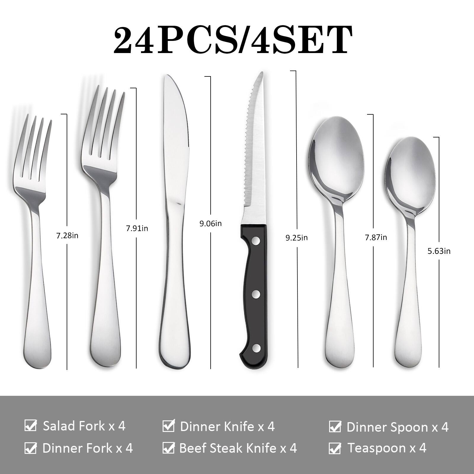 24PCS/4SET

- Salad Fork x 4
- Dinner Fork x 4
- Dinner Knife x 4
- Beef Steak Knife x 4
- Dinner Spoon x 4
- Teaspoon x 4

Dimensions:
- Salad Fork: 7.28in
- Dinner Fork: 7.91in
- Dinner Knife: 9.06in
- Beef Steak Knife: 9.25in
- Dinner Spoon: 7.87in
- Teaspoon: 5.63in