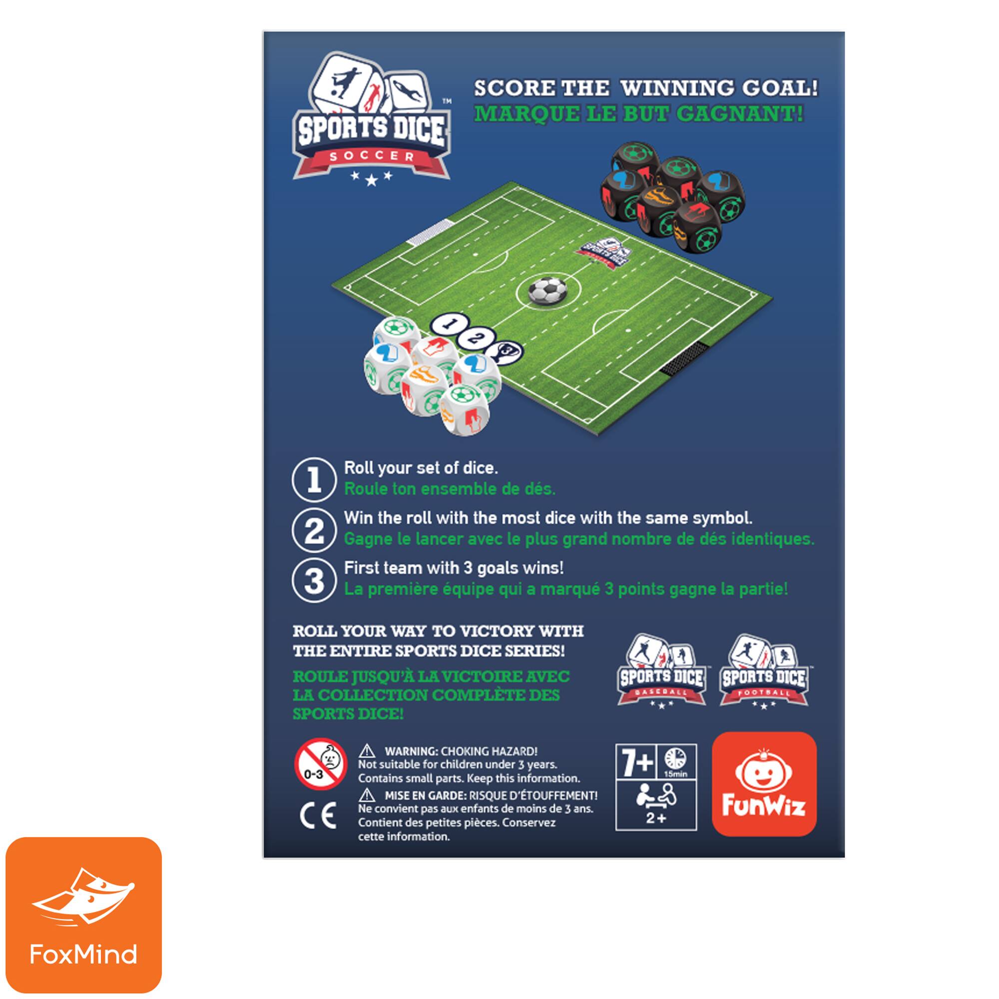 SCORE THE WINNING GOAL! IN MARQUE LE BUT GAGNANT! SPORTS DICE SOCCER I 2 Roll your set of dice. 1 Roule ton ensemble de ds. Win the roll with the most dice with the same symbol. 2 Gagne le lancer avec le plus grand nombre de ds identiques. First team with 3 goals wins! 3 La premire quipe qui a marqu 3 points gagne la partie! ROLL YOUR WAY TO VICTORY WITH THE ENTIRE SPORTS DICE SERIES! ROULE JUSQU' LA VICTOIRE AVEC LA COLLECTION COMPLTE DES SPORTS DICE! 1  SPORTS DICE SPORTS DICE BASENALE POSTRALL WARNING: CHOKING HAZARD 0-3 Not suitable for children under 3 years. 7+ 1mmin Contains small parts. Keep this information. A MISE EN GARDE: RISQUE D'TOUFFEMENTI Ne convient pas Bux enfants de moins de 5 ans. CE Contient des petites pices. Conservez 2+ cette information. FunWiz FoxMind